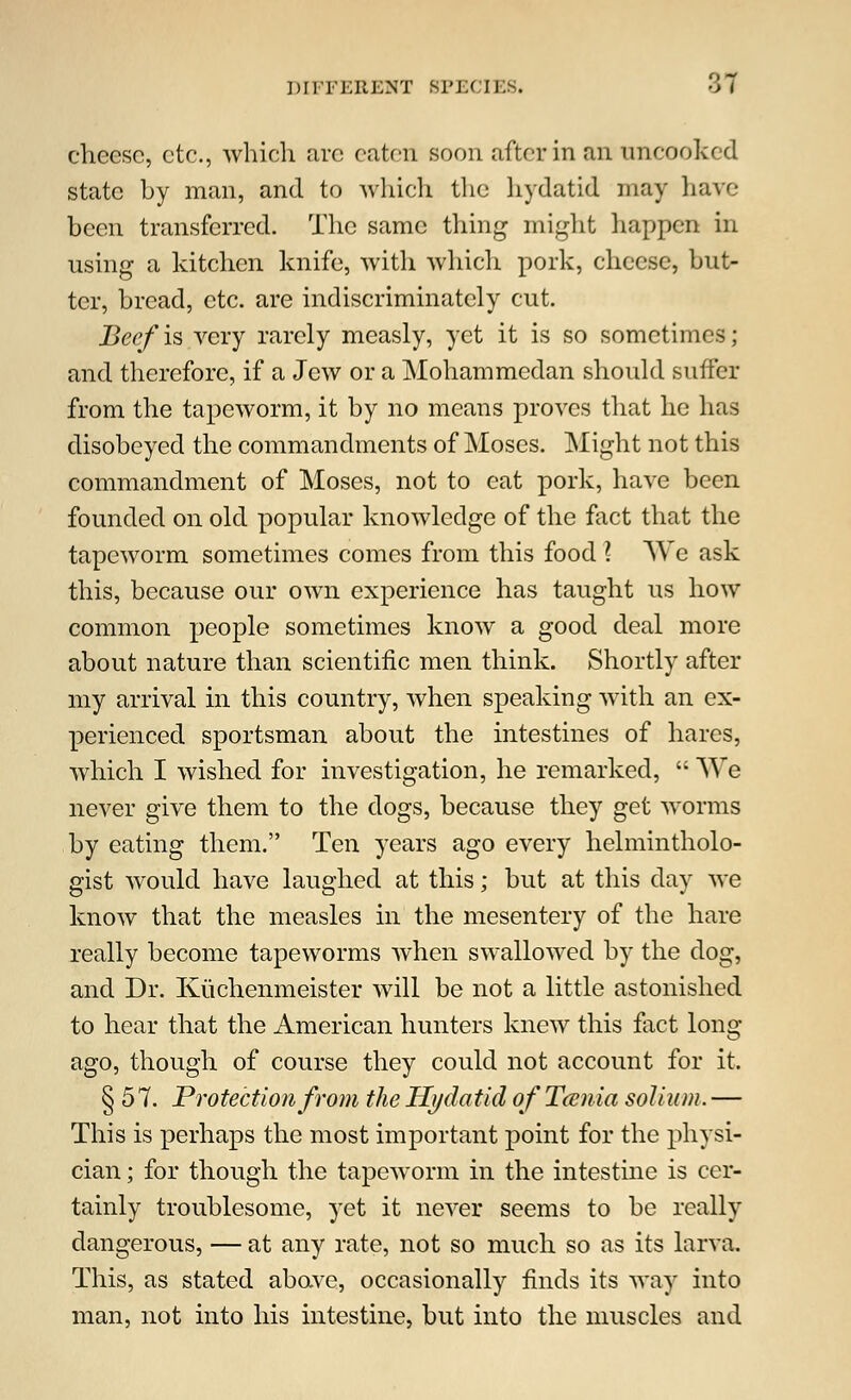 DIFFERENT BPE< IBS. ->7 cheese, etc., which are eaten soon after in an uncooked state by man, and to which the hydatid may have been transferred. The same thing might happen in using a kitchen knife, with which pork, cheese, but- ter, bread, etc. are indiscriminately cut. Beef is very rarely measly, yet it is so sometimes; and therefore, if a Jew or a Mohammedan should suffer from the tapeworm, it by no means proves that he has disobeyed the commandments of Moses. Might not this commandment of Moses, not to eat pork, have been founded on old popular knowledge of the fact that the tapeworm sometimes comes from this food ? We ask this, because our own experience has taught us how common people sometimes know a good deal more about nature than scientific men think. Shortly after my arrival in this country, when speaking with an ex- perienced sportsman about the intestines of hares, which I wished for investigation, he remarked,  We never give them to the dogs, because they get worms by eating them. Ten years ago every helmintholo- gist would have laughed at this; but at this day we know that the measles in the mesentery of the hare really become tapeworms when swallowed by the dog, and Dr. Kuchenmeister will be not a little astonished to hear that the American hunters knew this fact long- ago, though of course they could not account for it. §57. Protection from the Hydatid of Tamia solium. — This is perhaps the most important point for the physi- cian ; for though the tapeworm in the intestine is cer- tainly troublesome, yet it never seems to be really dangerous, — at any rate, not so much so as its larva. This, as stated above, occasionally finds its way into man, not into his intestine, but into the muscles and