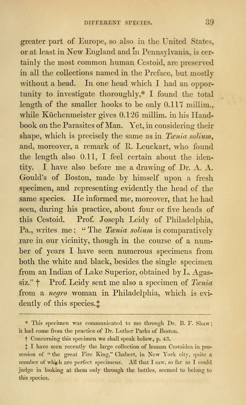 greater part of Europe, so also in the United States, or at least in New England and in Pennsylvania, is cer- tainly the most common human Cestoid, are preserved in all the collections named in the Preface, but mostly without a head. In one head which I had an oppor- tunity to investigate thoroughly,* I found the total length of the smaller hooks to be only 0.117 millim., while Kuchenmeistcr gives 0.126 millim. in his Hand- book on the Parasites of Man. Yet, in considering their shape, which is precisely the same as in Tcenia solium, and, moreover, a remark of II. Leuckart, who found the length also 0.11, I feel certain about the iden- tity. I have also before me a drawing of Dr. A. A. Gould's of Boston, made by himself upon a fresh specimen, and representing evidently the head of the same species. He informed me, moreover, that he had seen, during his practice, about four or five heads of this Cestoid. Prof. Joseph Leidy of Philadelphia, Pa., writes me :  The Tcenia solium is comparatively rare in our vicinity, though in the course of a num- ber of years I have seen numerous specimens from both the white and black, besides the single specimen from an Indian of Lake Superior, obtained by L. Agas- siz. j Prof. Leidy sent me also a specimen of Tcenia from a negro woman in Philadelphia, which is evi- dently of this species.;}: * This specimen was communicated to me through Dr. B. F. Shaw: it had come from the practice of Dr. Luther Parks of Boston. f Concerning this specimen we shall speak below, p. 43. % I have seen recently the large collection of human Cestoidea in pos- session of  the great Fire King, Chabert, in New York city, quite a number of whveh are perfect specimens. All that I saw, so far as I could judge in looking at them only through the bottles, seemed to belong to this species.