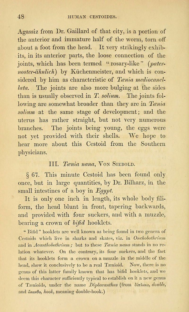 Agassiz from Dr. Gaillard of that city, is a portion of the anterior and immature half of the worm, torn off about a foot from the head. It very strikingly exhib- its, in its anterior parts, the loose connection of the joints, which has been termed  rosary-like  [pater- no ster-dhnlich) by Kuchenmeister, and which is con- sidered by him as characteristic of Tcenia mediocanel- lata. The joints are also more bulging at the sides than is usually observed in T. solium. The joints fol- lowing are somewhat broader than they are in Tcenia solium at the same stage of development; and the uterus has rather straight, but not very numerous branches. The joints being young, the eggs were not yet provided with their shells. We hope to hear more about this Cestoid from the Southern physicians. III. Tcenia nana, Yon Siebold. § 67. This minute Cestoid has been found only once, but in large quantities, by Dr. Bilharz, in the small intestines of a boy in Tlgypt It is only one inch in length, its whole body fili- form, the head blunt in front, tapering backwards, and provided with four suckers, and with a muzzle, bearing a crown of bifid hooklets.  Bifid  hooklets are well known as being found in two genera of Cestoids which live in sharks and skates, viz. in Onchobothrium and in Acanthobothrium ; but to these Tcenia nana stands in no re- lation whatever. On the contrary, its four suckers, and the fact that its hooklets form a crown on a muzzle in the middle of the head, show it conclusively to be a real Tamioid. Now, there is no genus of this latter family known that has bifid hooklets, and we deem this character sufficiently typical to establish on it a new genus of Tamioids, under the name Diplacanthus (from hlifkovs, double, and aKavda, hook, meaning double-hook.)