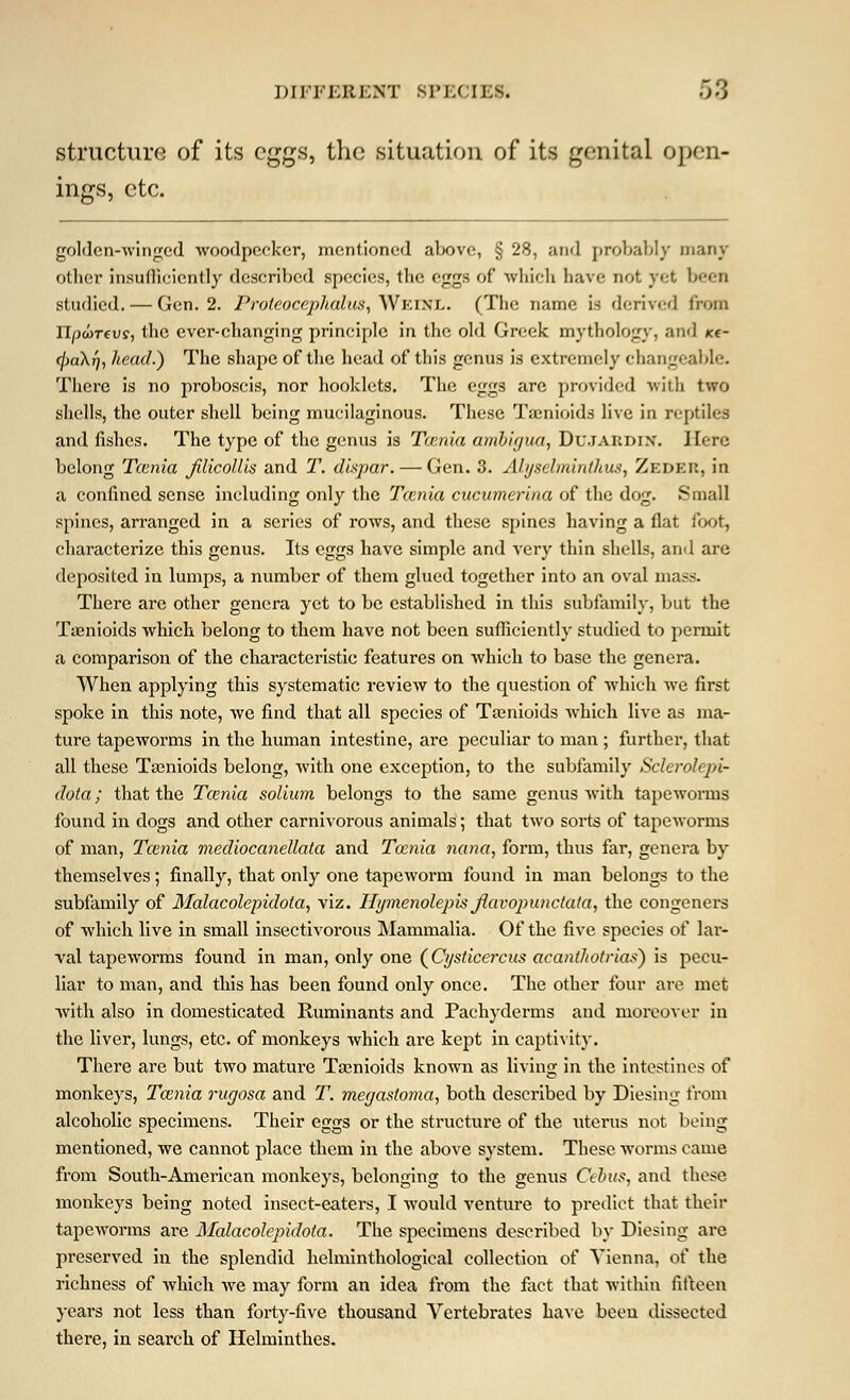 structure of its eggs, the situation of its genital open- ings, etc. golden-winged woodpecker, mentioned above, § 28, and probably many other insufficiently described species, the eggs of which have not yet been studied. — Gen. 2. Proteocephalus, Wkinl. (The name is derived from npwrev?, the ever-changing principle in the old Greek mythology, and «- (]>a\r), head.) The shape of the head of this genus is extremely changeable. There is no proboscis, nor hooklets. The eggs are provided with two shells, the outer shell being mucilaginous. These Taenioids live in reptiles and fishes. The type of the genus is Taenia ambigua, DuJAEDlN. Here belong Tcenia jilicollis and T. dispar. — Gen. 3. Ahjselminthus, ZEDER, in a confined sense including only the Tcenia cucumerina of the dog. Small spines, arranged in a series of rows, and these spines having a flat foot, characterize this genus. Its eggs have simple and very thin shells, and are deposited in lumps, a number of them glued together into an oval mass. There are other genera yet to be established in this subfamily, but the Taenioids which belong to them have not been sufficiently studied to permit a comparison of the characteristic features on which to base the genera. When applying this systematic review to the cmestion of which we first spoke in this note, we find that all species of Taenioids which live as ma- ture tapeworms in the human intestine, are peculiar to man ; further, that all these Taenioids belong, with one exception, to the subfamily Sclerolepi- dota; that the Tcenia solium belongs to the same genus with tapeworms found in dogs and other carnivorous animals; that two sorts of tapeworms of man, Tcenia mediocanellata and Tcenia nana, form, thus far, genera by themselves; finally, that only one tapeworm found in man belongs to the subfamily of Malacolepiclota, viz. Hymenolepis jlavopunctata, the congeners of which live in small insectivorous Mammalia. Of the five species of lar- val tapeworms found in man, only one (Cysticercus acanthotrias) is pecu- liar to man, and this has been found only once. The other four are met with also in domesticated Ruminants and Pachyderms and moreover in the liver, lungs, etc. of monkeys which are kept in captivity. There are but two mature Taenioids known as living in the intestines of monkeys, Tcenia rugosa and T. megastoma, both described by Diesing from alcoholic specimens. Their eggs or the structure of the uterus not being mentioned, we cannot place them in the above system. These worms came from South-American monkeys, belonging to the genus Ccbus, and those monkeys being noted insect-eaters, I would venture to predict that their tapeworms are Malacolepidota. The specimens described by Diesing are preserved in the splendid helminthological collection of Vienna, of the richness of which we may form an idea from the fact that within fifteen years not less than forty-five thousand Vertebrates have been dissected there, in search of Helminthes.
