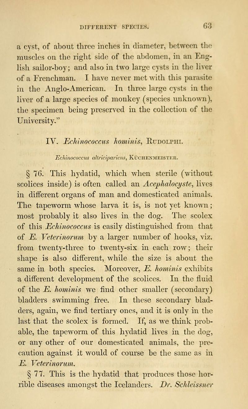a cyst, of about three inches in diameter, between the muscles on the right side of the abdomen, in an Eng- lish sailor-boy; and also in two large cysts in the liver of a Frenchman. I have never met with this parasite in the Anglo-American. In three large cysts in the liver of a large species of monkey (species unknown), the specimen being preserved in the collection of the University. IV. Echinococcus hominis, Rudolphi. TZcldnococcus allricipariens, Kuchexmeisthu. § 76. This hydatid, which when sterile (without scolices inside) is often called an Acephalocystc, lives in different organs of man and domesticated animals. The tapeworm whose larva it is, is not yet known; most probably it also lives in the dog. The scolex of this Echinococcus is easily distinguished from that of E. Veterinorum by a larger number of hooks, viz. from twenty-three to twenty-six in each row; their shape is also different, while the size is about the same in both species. Moreover, E. hominis exhibits a different development of the scolices. In the fluid of the E. hominis we find other smaller (secondary) bladders swimming free. In these secondary blad- ders, again, we find tertiary ones, and it is only in the last that the scolex is formed. If, as we think prob- able, the tapeworm of this hydatid lives in the dog, or any other of our domesticated animals, the pre- caution against it would of course be the same as in E. Veterinorum. § 77. This is the hydatid that produces those hor- rible diseases amongst the Icelanders. Dr. Schleissuer