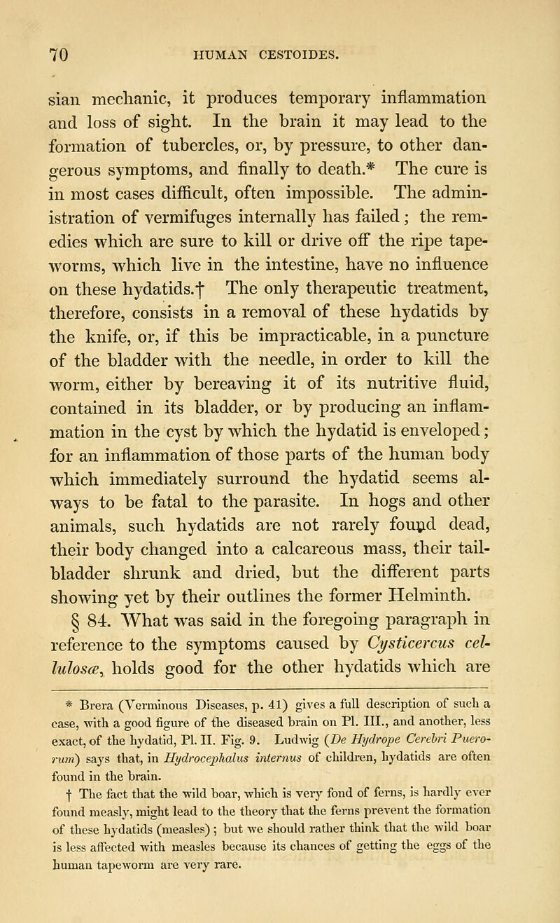 sian mechanic, it produces temporary inflammation and loss of sight. In the brain it may lead to the formation of tubercles, or, by pressure, to other dan- gerous symptoms, and finally to death.* The cure is in most cases difficult, often impossible. The admin- istration of vermifuges internally has failed; the rem- edies which are sure to kill or drive off the ripe tape- worms, which live in the intestine, have no influence on these hydatids.^ The only therapeutic treatment, therefore, consists in a removal of these hydatids by the knife, or, if this be impracticable, in a puncture of the bladder with the needle, in order to kill the worm, either by bereaving it of its nutritive fluid, contained in its bladder, or by producing an inflam- mation in the cyst by which the hydatid is enveloped; for an inflammation of those parts of the human body which immediately surround the hydatid seems al- ways to be fatal to the parasite. In hogs and other animals, such hydatids are not rarely found dead, their body changed into a calcareous mass, their tail- bladder shrunk and dried, but the different parts showing yet by their outlines the former Helminth. § 84. What was said in the foregoing paragraph in reference to the symptoms caused by Cysticercus cel- lulose, holds good for the other hydatids which are * Brera (Verminous Diseases, p. 41) gives a full description of such a case, with a good figure of the diseased brain on PI. III., and another, less exact, of the hydatid, PI. II. Fig. 9. Ludwig (De Hydrope Cerebri Puero- runi) says that, in Hydrocephalus interring of children, hydatids are often found in the brain. I The fact that the wild boar, which is very fond of ferns, is hardly ever found measly, might lead to the theory that the ferns prevent the formation of these hydatids (measles) ; but we should rather think that the wild boar is less affected with measles because its chances of getting the eggs of the human tapeworm are very rare.