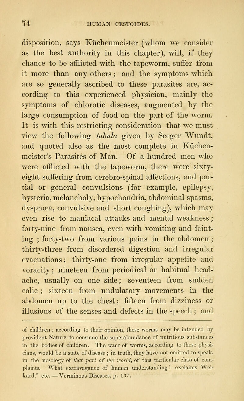 disposition, says Kuchenmeister (whom we consider as the best authority in this chapter), will, if they chance to be afflicted with the tapeworm, suffer from it more than any others; and the symptoms which are so generally ascribed to these parasites are, ac- cording to this experienced physician, mainly the symptoms of chlorotic diseases, augmented by the large consumption of food on the part of the worm. It is with this restricting consideration that we must view the following tabula given by Seeger Wundt, and quoted also as the most complete in Ktichen- meister's Parasites of Man. Of a hundred men who were afflicted with the tapeworm, there were sixty- eight suffering from cerebro-spinal affections, and par- tial or general convulsions (for example, epilepsy, hysteria, melancholy, hypochondria, abdominal spasms, dyspnoea, convulsive and short coughing), which may even rise to maniacal attacks and mental weakness ; forty-nine from nausea, even with vomiting and faint- ing ; forty-two from various pains in the abdomen; thirty-three from disordered digestion and irregular evacuations; thirty-one from irregular appetite and voracity; nineteen from periodical or habitual head- ache, usually on one side; seventeen from sudden colic ; sixteen from undulatory movements in the abdomen up to the chest; fifteen from dizziness or illusions of the senses and defects in the speech; and of children; according to their opinion, these worms may be intended by provident Nature to consume the superabundance of nutritious substances in the bodies of children. The want of worms, according to these physi- cians, would be a state of disease ; in truth, they have not omitted to speak, in the nosology of that part of the world, of this particular class of com- plaints. What extravagance of human understanding! exclaims Wei- kard, etc. — Verminous Diseases, p. 137.