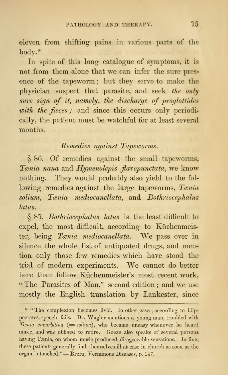 eleven from shifting pains in various parts of the body.* In spite of this long catalogue of symptoms, it is not from them alone that we can infer the sure pies* ence of the tapeworm; but they serve to make the physician suspect that parasite, and seek the only sure sign of it, namely, the discharge of proglottides with the feces; and since this occurs only periodi- cally, the patient must be watchful for at least several months. Remedies against Tapeworms. § 86. Of remedies against the small tapeworms, Tcenia nana and Hgmenolepis flavopunctata, we know nothing. They would probably also yield to the fol- lowing remedies against the large tapeworms, Tcenia solium, Tcenia mediocanellata, and Bothriocephalic latus. § 87. Bothriocephalus latus is the least difficult to expel, the most difficult, according to Kiichenmeis- ter, being Tcenia mediocanellata. We pass over in silence the whole list of antiquated drugs, and men- tion only those few remedies which have stood the trial of modern experiments. We cannot do better here than follow Kuchenmeister's most recent work,  The Parasites of Man, second edition; and we use mostly the English translation by Lankester, since *  The complexion becomes livid. In other cases, according to Hip- pocrates, speech fails. Dr. Wagler mentions a }'Oung man, troubled with Tcenia cucurhilina (== solium'), 'who became uneasy whenever he heard music, and was obliged to retire. Goeze also speaks of several persons having Taenia, on whom music produced disagreeable sensations. In fine, these patients generally find themselves ill at ease in church as soon as the organ is touched. — Brera, Verminous Diseases, p. 147.