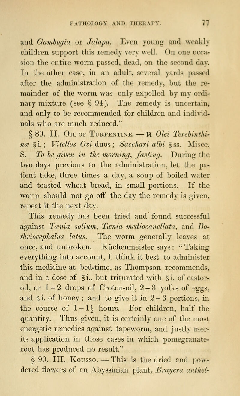 and Ganibogia or Jalapa. Even young and weakly children support this remedy very well. On one occa- sion the entire worm passed, dead, on the second day. In the other case, in an adult, several yards passed after the administration of the remedy, but the re- mainder of the worm was only expelled by my ordi- nary mixture (see § 94). The remedy is uncertain, and only to be recommended for children and individ- uals who are much reduced. §89. II. Oil of Turpentine. — R Olei Terchiuthi- nce §i.; Vitellos Oyiduos; Sacchari albi §ss. Misce. S. To be given in the morning, fasting. During the two days previous to the administration, let the pa- tient take, three times a day, a soup of boiled water and toasted wheat bread, in small portions. If the worm should not go off the day the remedy is given, repeat it the next day. This remedy has been tried and found successful against Tcenia solium, Taenia mediocanellata, and Bo- thriocephalic latus. The worm generally leaves at once, and unbroken. Kuchenmeister says :  Taking everything into account, I think it best to administer this medicine at bed-time, as Thompson recommends, and in a dose of §i., but triturated with gi. of castor- oil, or 1-2 drops of Croton-oil, 2-3 yolks of eggs, and § i. of honey; and to give it in 2-3 portions, in the course of 1 - 1-J hours. For children, half the quantity. Thus given, it is certainly one of the most energetic remedies against tapeworm, and justly mer- its application in those cases in which pomegranate- root has produced no result. § 90. III. Kousso.—This is the dried and pow- dered flowers of an Abyssinian plant. Bray era anthel-