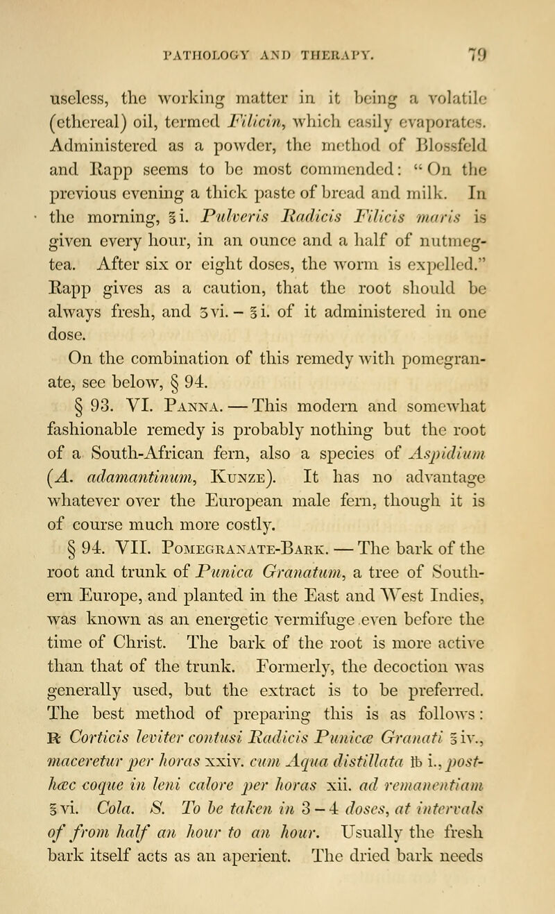 PATHOLOGY AM) 'JUKKA I'Y. 7') useless, the working matter in it being a volatile (ethereal) oil, termed Filicin, which easily evapoi Administered as a powder, the method of Blossfeld and llapp seems to be most commended: On the previous evening a thick paste of bread and milk. In the morning, §i. Pulveris Radicis Filicis maris is given every hour, in an ounce and a half of nutmeg- tea. After six or eight doses, the worm is expelled. Rapp gives as a caution, that the root should be always fresh, and 3vi. - Si. of it administered in one dose. On the combination of this remedy with pomegran- ate, see below, § 94. § 93. VI. Panna. — This modern and somewhat fashionable remedy is probably nothing but the root of a South-African fern, also a species of Aspidium (A. adamantmum., Kunze). It has no advantage whatever over the European male fern, though it is of course much more costly. § 94. VII. Pomegranate-Bark. — The bark of the root and trunk of Punica Granatum, a tree of South- ern Europe, and planted in the East and West Indies, was known as an energetic vermifuge even before the time of Christ. The bark of the root is more active than that of the trunk. Formerly, the decoction was generally used, but the extract is to be preferred. The best method of preparing this is as follows: R Cortkis lev iter contusi Radio is Punka Granati 5iv., maceretur per horas xxiv. cum Aqua distillata lb \., post- hac coqiie in leni colore per horas xii. ad remanetitiam §vi. Cola. S. To be taken in 3-4 doses, at intervals of from half an hour to an hour. Usually the fresh bark itself acts as an aperient. The dried bark needs