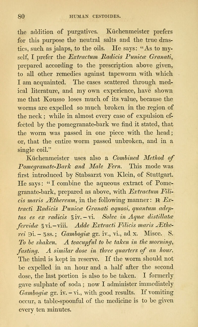 the addition of purgatives. Kiichenmeister prefers for this purpose the neutral salts and the true dras- tics, such as jalaps, to the oils. He says: As to my- self, I prefer the Extractum Padicis Punicce Granati, prepared according to the prescription above given, to all other remedies against tapeworm with which I am acquainted. The cases scattered through med- ical literature, and my own experience, have shown me that Kousso loses much of its value, because the worms are expelled so much broken in the region of the neck; while in almost every case of expulsion ef- fected by the pomegranate-bark we find it stated, that the worm was passed in one piece with the head; or, that the entire worm passed unbroken, and in a single coil. Kiichenmeister uses also a Combined Method of Pomegranate-Bark and Male Fern. This mode was first introduced by Stabsarzt von Klein, of Stuttgart. He says:  I combine the aqueous extract of Pome- granate-bark, prepared as above, with Extractum Fili- cis maris JEthereum, in the following manner: R Ex- tracti Padicis Punicce Granati aquosi, quantum adejp- tus es ex radicis § iv. - vi. Solve in Aquce distillates fervidce gvi.-viii. Adde Extracti Filicis maris JEthe- rei Bi. - 3ss.; Gambogice gr. iv., vi., ad x. Misce. S. To be shaken. A teacupful to be taken in the morning, fasting. A similar dose in three quarters of an hour. The third is kept in reserve. If the worm should not be expelled in an hour and a half after the second dose, the last portion is also to be taken. I formerly gave sulphate of soda ; now I administer immediately Gambogia gr. iv. - vi., with good results. If vomiting occur, a table-spoonful of the medicine is to be given every ten minutes.