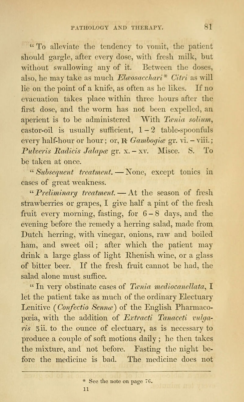 To alleviate the tendency to vomit, the patient should gargle, after every dose, with fresh milk, but without swallowing any of it. Between the '1 also, he may take as much Elaosacchari* Citri us will lie on the point of a knife, as often as he likes. If no evacuation takes place within three hours after the first dose, and the worm has not been expelled, an aperient is to be administered With Tcenia solium, castor-oil is usually sufficient, 1-2 table-spoonfuls every half-hour or hour; or, R Gamhogice gr. vi. - viii.; Puheris Hadicis Jalapce gr. x. - xv. Misce. S. To be taken at once.  Subsequent treatment. — None, except tonics in cases of great weakness.  Preliminary treatment. — At the season of fresh strawberries or grapes, I give half a pint of the fresh fruit every morning, fasting, for 6-8 days, and the evening before the remedy a herring salad, made from Dutch herring, with vinegar, onions, raw and boiled ham, and sweet oil; after which the patient may drink a large glass of light Rhenish wine, or a glass of bitter beer. If the fresh fruit cannot be had, the salad alone must suffice.  In very obstinate cases of Tcenia mediocanellata, I let the patient take as much of the ordinary Electuary Lenitive (Confectio Semite) of the English Pharmaco- poeia, with the addition of ExtracU Tanaceti n/h/a- ris 5ii. to the ounce of electuary, as is necessary to produce a couple of soft motions daily; he then takes the mixture, and not before. Fasting the night be- fore the medicine is bad. The medicine does not * Sec the note on page 76. 11