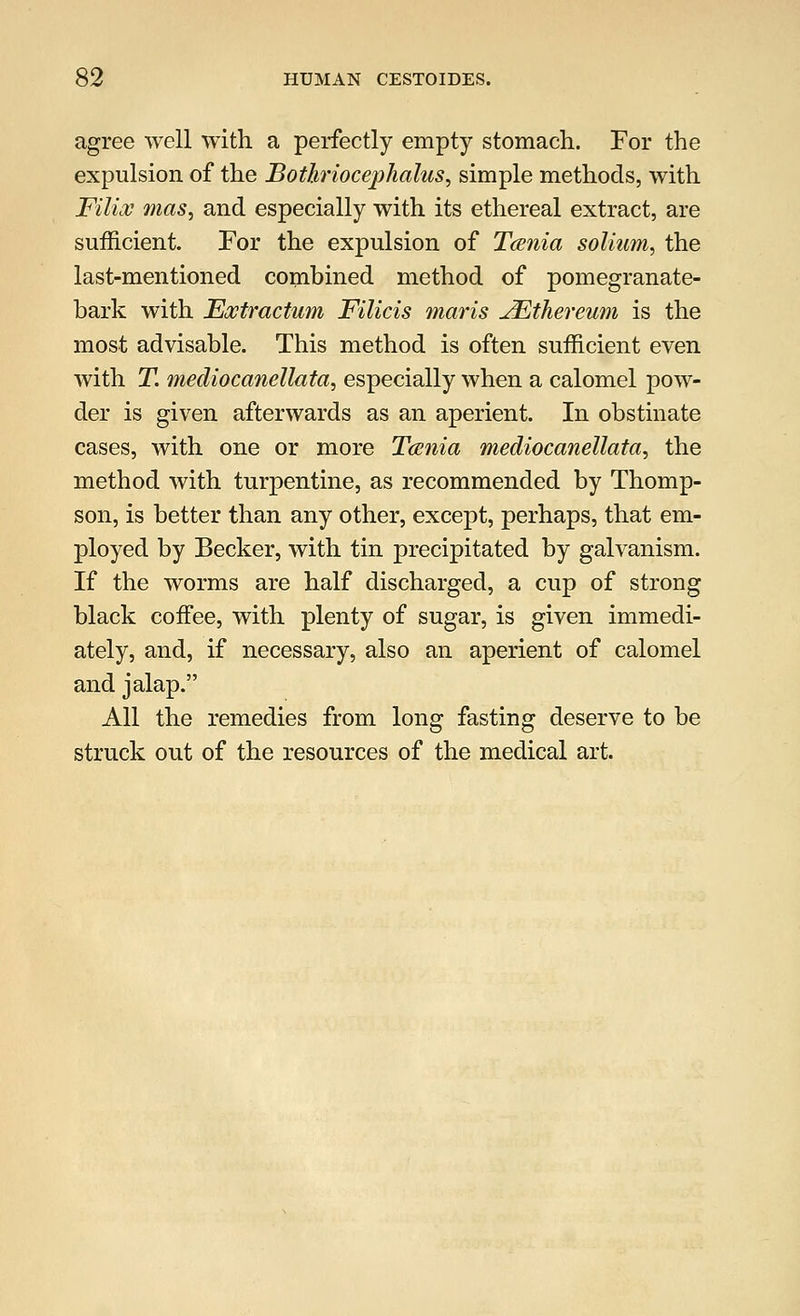 agree well with a perfectly empty stomach. For the expulsion, of the Bothriocephalus, simple methods, with Filial mas, and especially with its ethereal extract, are sufficient. For the expulsion of Tcsnia solium, the last-mentioned combined method of pomegranate- bark with Eoctractum Filicis maris uEthereum is the most advisable. This method is often sufficient even with T. mediocanellata, especially when a calomel pow- der is given afterwards as an aperient. In obstinate cases, with one or more Tcsnia mediocanellata, the method with turpentine, as recommended by Thomp- son, is better than any other, except, perhaps, that em- ployed by Becker, with tin precipitated by galvanism. If the worms are half discharged, a cup of strong black coffee, with plenty of sugar, is given immedi- ately, and, if necessary, also an aperient of calomel and jalap. All the remedies from long fasting deserve to be struck out of the resources of the medical art.