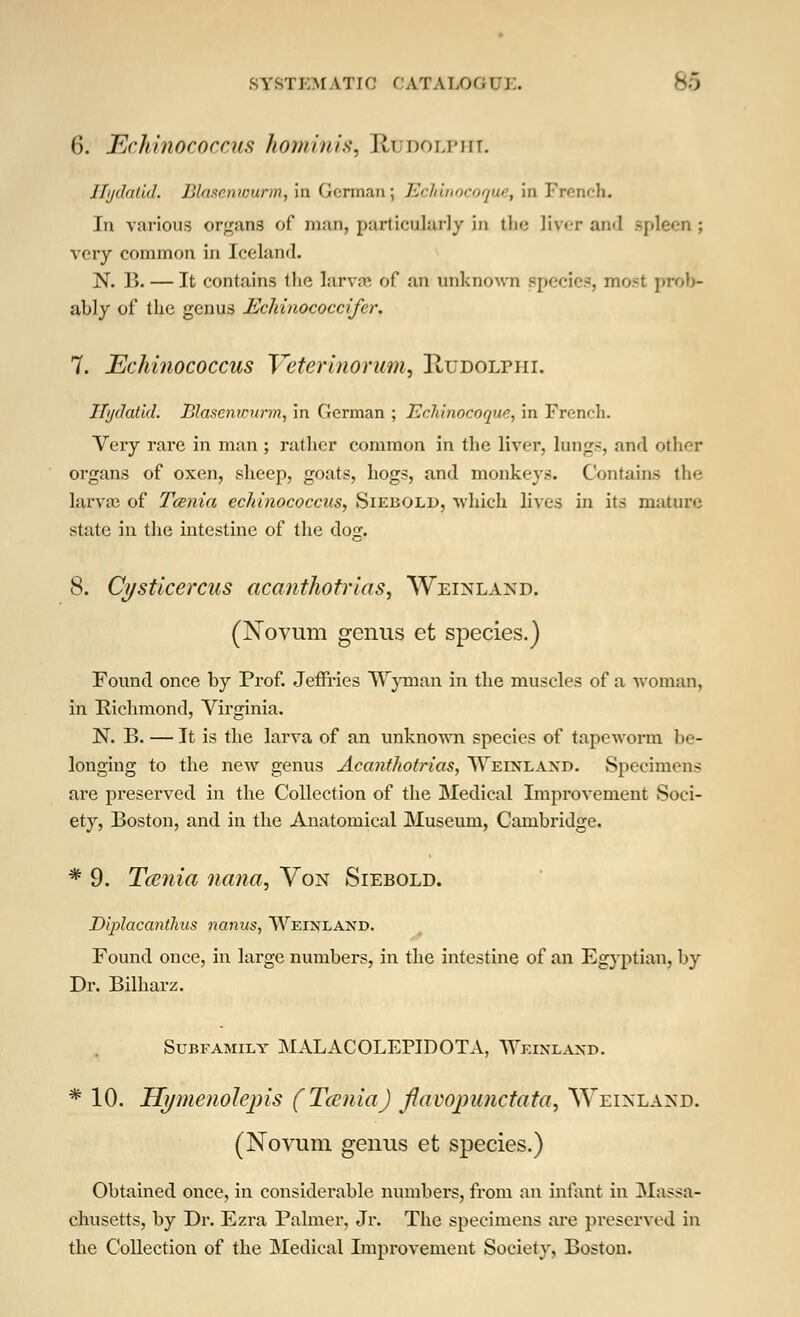 SYSTEMATIC CATALOGUE. B6 6. JEchinococcus hominis, Rudolphi. Jfi/dalid. J'Jii-i inriinu, in Oi-nn.-tn; Kr/dimfinjnr, in French. In various organs of man, particularly in the liver and spleen ; very common in Iceland. N. B. — It contains the larva of an unknown species, most prob- ably of the genus Echinococcifer. 7. Echinococcus Veterinorum, Hudolpiii. Hydatid. Blasenwurm, in German ; Ecliinocoqun, in French. Very rare in man ; rather common in the liver, lungs, and other organs of oxen, sheep, goats, hogs, and monkey.-;. Contains the larvae of Taenia echinococcus, Siebqld. which lives in its mature state in the intestine of the dog. 8. Cysticercas acanthotrias, Weinland, (Novum genus et species.) Found once by Prof. Jeffries Wyrnan in the muscles of a woman, in Richmond, Virginia. N. B. — It is the larva of an unknown species of tapeworm be- longing to the new genus Acanthotrias, NVeixlaxd. Specimen-; are pi'eserved in the Collection of the Medical Improvement Soci- ety, Boston, and in the Anatomical Museum, Cambridge. * 9. Tainia nana, Von Siebold. Diplacantlius nanus, Weinland. Found once, in large numbers, in the intestine of an Egyptian, by Dr. Bilharz. Subfamily MALACOLEPIDOTA, TTeixlaxd. * 10. Hymenolepis (Tania) fiavopunetata, Weinland. (Novum genus et species.) Obtained once, in considerable numbers, from an infant in Massa- chusetts, by Dr. Ezx-a Palmer, Jr. The specimens are preserved in the Collection of the Medical Improvement Society, Boston.