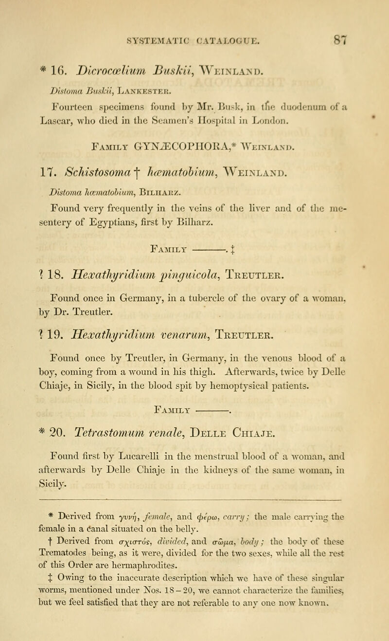 SYSTEMATIC < \TAI.O'.( E. 81 * 16. Dicroccelium Buskii, Weinland. Disloma Buskii, Lankksi kk. Fourteen specimens found by Mr. Busk, in the duodenum of a Lascar, who died in the Seamen's Hospital in London. Family GYKZECOPIIORA,* Weinland. 17. Schistosoma^ haematobium, Weinland. Distoma hcematobium, Biliiakz. Found very frequently in the veins of the liver and of the me- sentery of Egyptians, first by Bilharz. Family . i ? 18. Hexathyridium pinguicola, Treutler. Found once in Germany, in a tubercle of the ovary of a woman, by Dr. Treutler. ^ 19. HexathyHelium venarum, Treutler. Found once by Treutler, in Germany, in the venous blood of a boy, coming from a wound in his thigh. Afterwards, twice by Delle Chiaje, in Sicily, in the blood spit by hemoptysical patients. Family ■ . * 20. Tetrastomum renale, Delle Chiaje. Found first by Lucarelli in the menstrual blood of a woman, and afterwards by Delle Chiaje in the kidneys of the same woman, in Sicily. * Derived from yvi/fj, female, and (j)epa>, carry; the male carrying the female in a tfanal situated on the belly. f Derived from o-^tard?, divided, and cribpa, body; the body of these Trematodes being, as it were, divided for the two sexes, while all the rest of this Order are hermaphrodites. % Owing to the inaccurate description which we have of these singular worms, mentioned under Nos. IS-20, we cannot characterize the families, but we feel satisfied that they are not referable to any one now known.