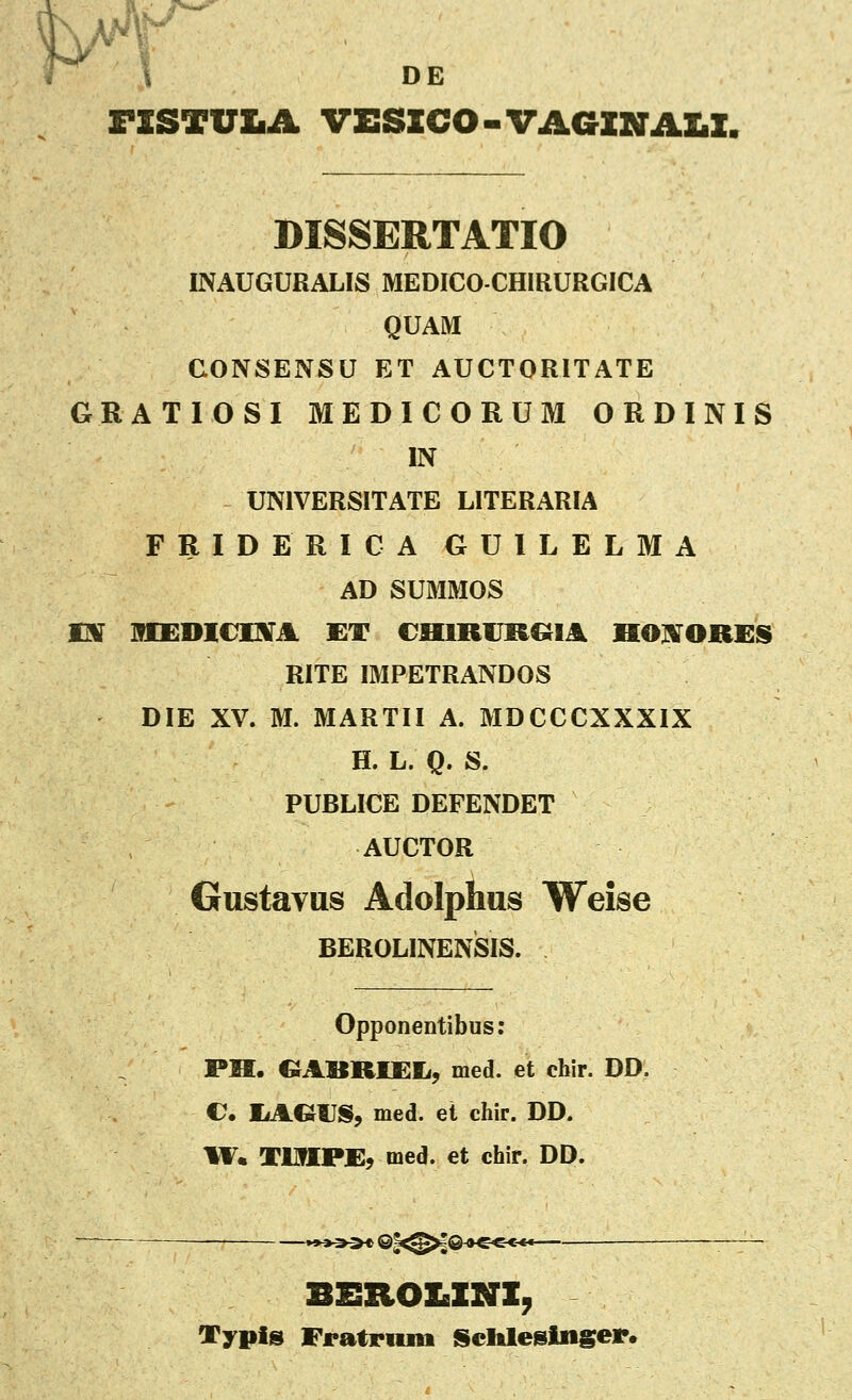 DE rSSTULA VESICO-VAaZNAI.X. DISSERTATIO INAUGURALIS MEDICO-CHIRURGICA QUAM GONSENSU ET AUCTORITATE GRATIOSI MEDICORUM ORDINIS IN UNIVERSITATE LITERARIA FRIDERICA GUILELMA AD SUMMOS m MEmvmA et chirijrqia hojvori:s RITE IMPETRANDOS DIE XV. M. MARTII A. MDCCCXXXIX H. L. Q. S. PUBLICE DEFENDET AUCTOR Gustavus Adolphus Weise BEROLINENSIS. Opponentibus: PM. OABRUSIi, med. et chir. DD. e, liAGUS, med. et chir. DD. W. TUttPJE, med. et chir. DD. BEIIOX.INI, Vypis Fratroiu Schleelnger.