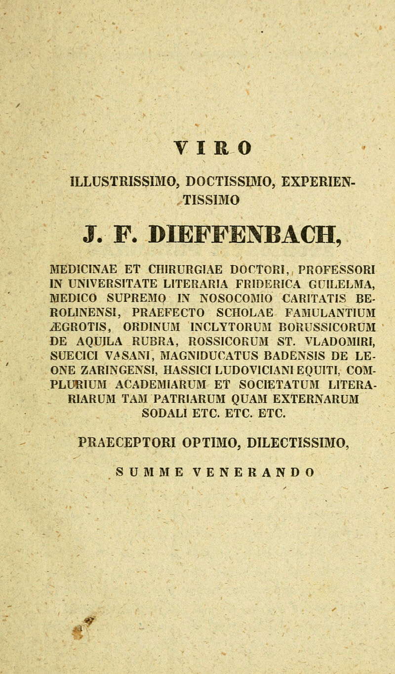 ILLUSTRISSIMO, DOCTISSIMO, EXPERIEN- TISSIMO J. R DIEFFENBACH, MEDICINAE ET CHIRURGIAE DOCTORI, PROFESSORI IN UNIVERSITATE LITERARIA FRIDERICA GUILELMA, MEDICO SUPREMO IN NOSOCOMIO CARITATIS BE- ROLINENSI, PRAEFECTO SCHOLAE FAMULANTIUM ^GROTIS, ORDINUM INCLYTORUM BORUSSICORUM DE AQUILA RUBRA, ROSSICORUM ST. VLADOMIRI, SUECICl VASx^NI, MAGNIDUCATUS BADENSIS DE LE- ONE ZARINGENSI, HASSICI LUDOVICIANI EOUITI, COM- PLU511UM ACADEMIARUM ET SOCIETATUM LITERA- RIARUM TAM PATRIARUM QUAM EXTERNARUM SODALI ETC. ETC. ETC. PRAECEPTORI OPTIMO, DILECTISSIMO, SUMMEVENERANDO