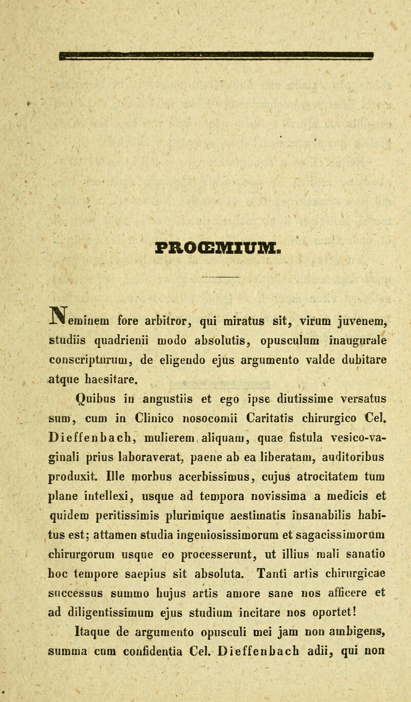 PROOSIHIUia. J^leminem fore arbitror, qui miratus sit, virum juvenem, studiis quadrienii modo absolutis, opusculum inaugurale conscripturum, de eligendo ejus argumento valde dubitare atque haesitare. Ouibus in angustiis et ego ipse diutissime versatus sum, cum in Clinico nosocomii Caritatis cbirurgico Cel. Dieffenbacb, mulierem, aliquara, quae fistula vesico-va- ginali prius laboraverat, paene ab ea liberatam, auditoribus produxit. Ille morbus acerbissimus, cujus atrocitatem tum plane intellexi, usque ad teoipora novissima a medicis et quidem peritissimis plurimique aestimatis insanabilis habi- tus est; attamen studia ingeniosissimorum et sagacissimorum chirurgorum usque eo processerunt, ut illius mali sanatio hoc tempore saepius sit absoluta. Tanti artis chirurgicae successus summo hujus artis amore sane nos afficere et ad diligentissimum ejus studium incitare nos oportet! Itaque de argumento opusculi mei jam non ambigens, summa cum coufidentia Cel. Dieffenbach adii, qui non