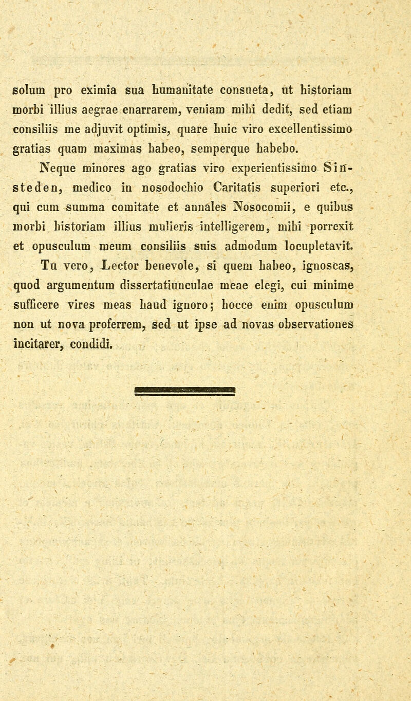 solum pro eximia sua humanitate consueta, ut historiam morbi illius aegrae enarrarem, veuiam milii dedit, sed etiam consiliis me adjuvit optimis, quare huic viro excellentissimo gratias quam maximas habeo, semperque habebo. Neque minores ago gratias viro experientissimo Sin- steden, medico in nosodochio Caritatis superiori etc, qui cum summa comitate et annales Nosocomii, e quibus inorbi historiam illius mulieris intelligerem, mihi porrexit et opuscuhim meum consiliis suis admodum locupletavit. Ta vero, Lector benevole, si quem habeo, ignosCas, quod argumentum dissertatiunculae meae elegi, cui minime sufficere vires meas haud ignoro; hocce enim opusculum non ut nova proferremj sed ut ipse ad novas observatioues incitarer, condidi.