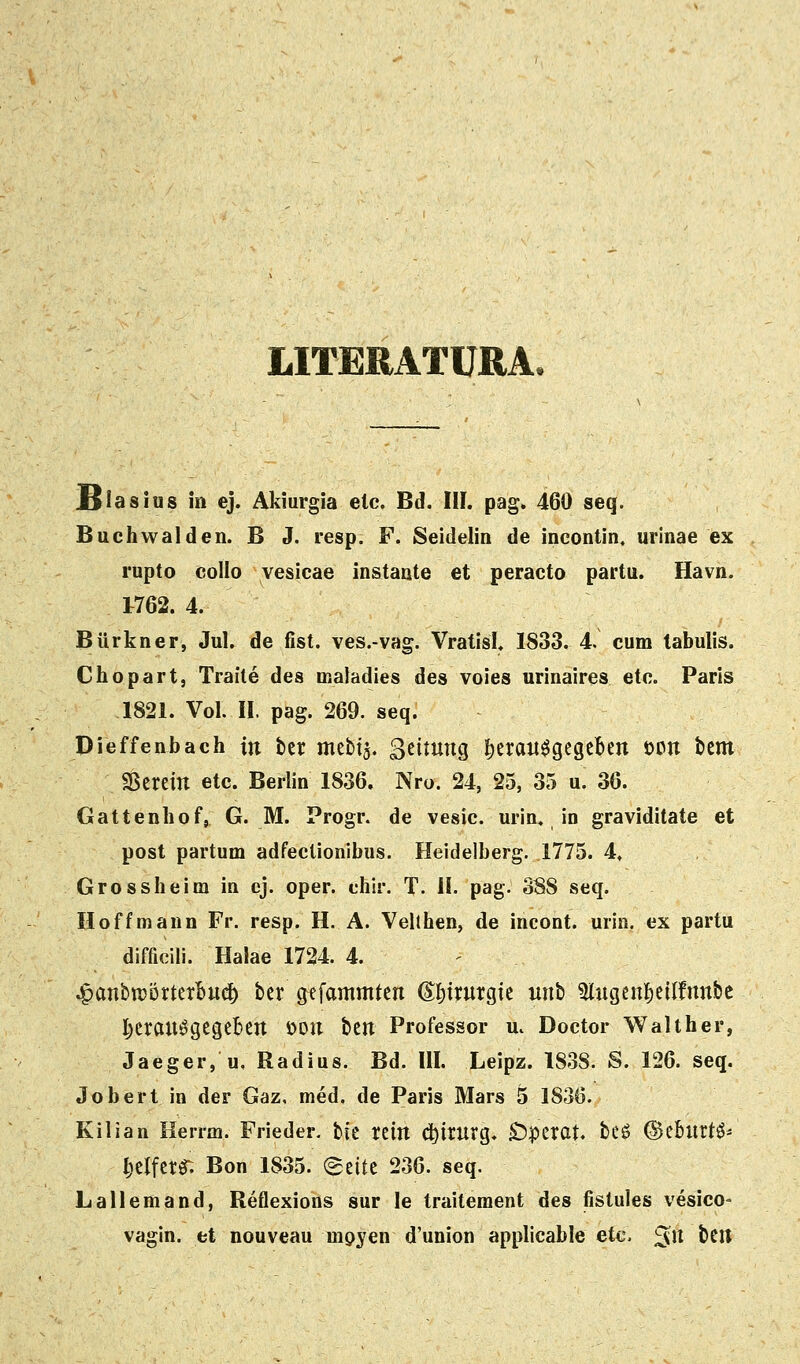 LITERATURA. Isiasius in ej. Akiurgia eic. Bd. III. pag. 460 seq. Buchvvalden. B J. resp. F. Seidelin de incontin. urinae ex rupto collo vesicae instaate et peracto partu. Havn. 1762. 4. Biirkner, Jul. de fist. ves.-vag. Vratisl. 1833. 4. cum tabulis. Chopart, Traite des maladies des voies urinaires etc. Paris 1821. Vol. II. pag. 269. seq. Dieffenbach in ttt mebtj. Setmtig ^eran^gegeben ODtt tcm SSereitt etc. Berlin 1836. Nro. 24, 25, 35 u. 36. Gattenhof, G. M. Progr. de vesic. urin. in graviditate et post partum adfectionibus. Heidelberg. 1775. 4, Grossheim in ej. oper. chir. T. H. pag. 388 seq. Hoffmann Fr. resp. H. A. Veithen, de incont. urin. ex partu difficili. Halae 1724. 4. .^anbtDorterl^iic^ ber gefammten ©I)trurgte uitb 5tugcnf)e{lfnn&c j^erau^gegeben iJOn htn Professor u. Doctor Walther, Jaeger, u. Radius. Bd. III. Leipz. I83S. S. 126. seq. Jobert in der Gaz, med. de Paris Mars 5 1836. Kilian Kerrm. Frieder. bic rein d)trurg. S^pcrat. be^ ©eburt^- ^elfer^ Bon 1835. «Seitc 236. seq. Lallemand, Reflexions sur le traitement des fistules vesico- vagin. fct nouveau mpyen d'union applicable etc. ^n bcit