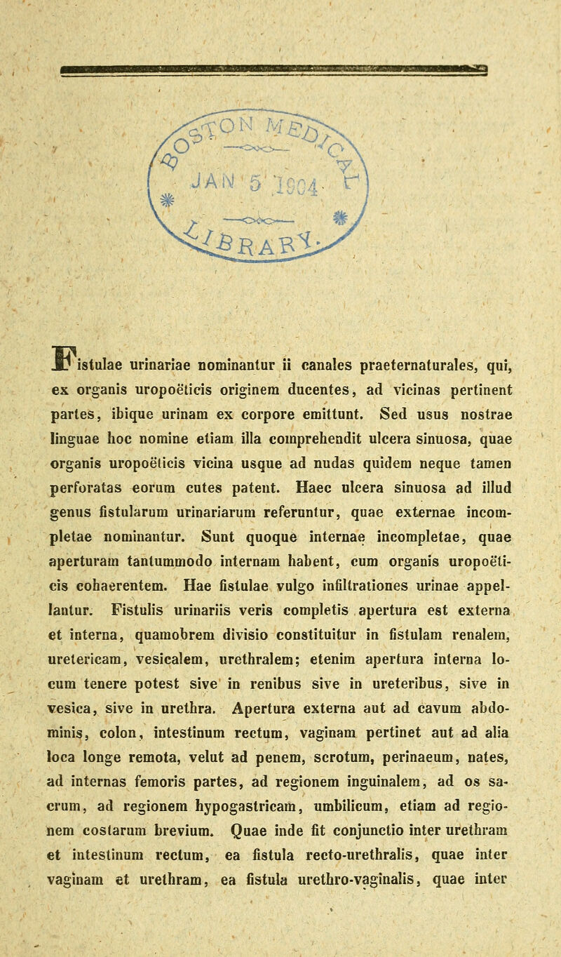 Fi ex organis uropoeticis originem ducentes, ad vicinas pertinent partes, ibique urinam ex corpore emittunt. Sed usus nostrae linguae hoc nomine etiam illa comprehendit ulcera sinuosa, quae organis uropoeticis vicina usque ad nudas quidem neque tamen perforatas eorum cutes pateut. Haec ulcera sinuosa ad illud genus fistularum urinariarum referuntur, quae externae incom- pletae nominantur. Sunt quoque internae incompletae, quae aperturam tantummodo internam habent, cum organis uropoeli- cis eohaerentem. Hae fistulae vulgo infiltrationes urinae appel- lantur. Fistulis urinariis veris completis apertura est externa et interna, quamobrem divisio constituitur in fistulam renalem, uretericam, vesicalem, urethralem; etenim apertura interna lo- cum tenere potest sive in renibus sive in ureteribus, sive in vesica, sive in urethra. Apertura externa aut ad cavum abdo- minis, colon, intestinum rectum, vaginam pertinet aut ad alia loca longe remota, velut ad penem, scrotum, perinaeum, nates, ad internas femoris partes, ad regionem inguinalera, ad os sa- cruni, ad regionera hypogastricara, umbilicum, etiam ad regio- nem costarum brevium. Quae inde fit conjunctio inter urethram et inteslinum rectum, ea fistula recto-urethralis, quae inter vaginam et urethram, ea fistula urethro-vaginalis, quae inter