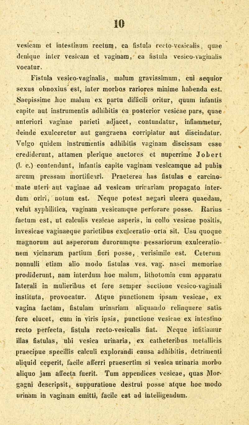 vesicam et intestiHum rectura, ea fistula refto-vesicalis, quae denique inler vesicain et vaginam, ea fistiila vesico-vaginalis vocatur. Fistula vesico-vaginalis, malum gravissimum, cui sequior sexus obnoxius est, inter morbas rariores minime habenda est. Saepissime Jioc malum ex partu difficili oritur, quum infanlis capite aut instrumentis adhibitis ea posterior vesicae pars, quae anteriori vaginae parieti adjacet, contundatur, infiammetur, deinde exulceretur aut gangraena eorripiatur aut discindatur. Vulgo quidem instrumentis adhibitis vaginam discissam esse crediderunt, attaraen plerique auctores et nuperrime Jobert (1. c.) contendunt, infanlis capite vaginam vesicamque ad pubis arcum pressam mortific^ri. Praeterea has fistulas e carcino- mate uteri aut vaginae ad vesicam urirariam propagato inter- dum oriri, notum est. Neque potest negari ulcera quaedam, velut syphilitica, vaginam vesicamque perforare posse. Rarius factum est, ut calcuiis vesicae asperis, in collo vesicae positis, invesicae vaginaeque parietibus exulceratio-orta sit. Usu quoque magnorum aut asperorum durorumque pessariorum exulceratio- nem yicinarum partium fieri posse, verisimiie est. Ceterum nonnuUi etiam alio modo fistulas ves. vag. nasci memoriae prodiderunt, nam interdum hoe malum, lithotomia cum apparatu Faterali in mulieribus et fere semper sectione vesico-vaginali instituta, provocatur. Atque punctionem ipsam vesicae, ex vagina factam, fistulam urinariam aliquando relinquere satis fere elucet, cum in viris ipsis, punctione vesicae ex inlestino recto perfecta, fistula recto-vesicalis fiat. Neque infitlamur illas fistulas, ubi vesica urinaria, ex catheteribus metallicis praecipue specillis calculi explorandi causa adhibitis, detrimenli aliquid ceperit, facile afferri praesertim si vesica urinaria morbo aliquo jam affeeta fuerit. Tum appendices vesicae, quas Mor- gagni descripsit, suppuratione destrui posse atque hoc niodo urinam in vaginam emitti, facile est ad intelligendum.