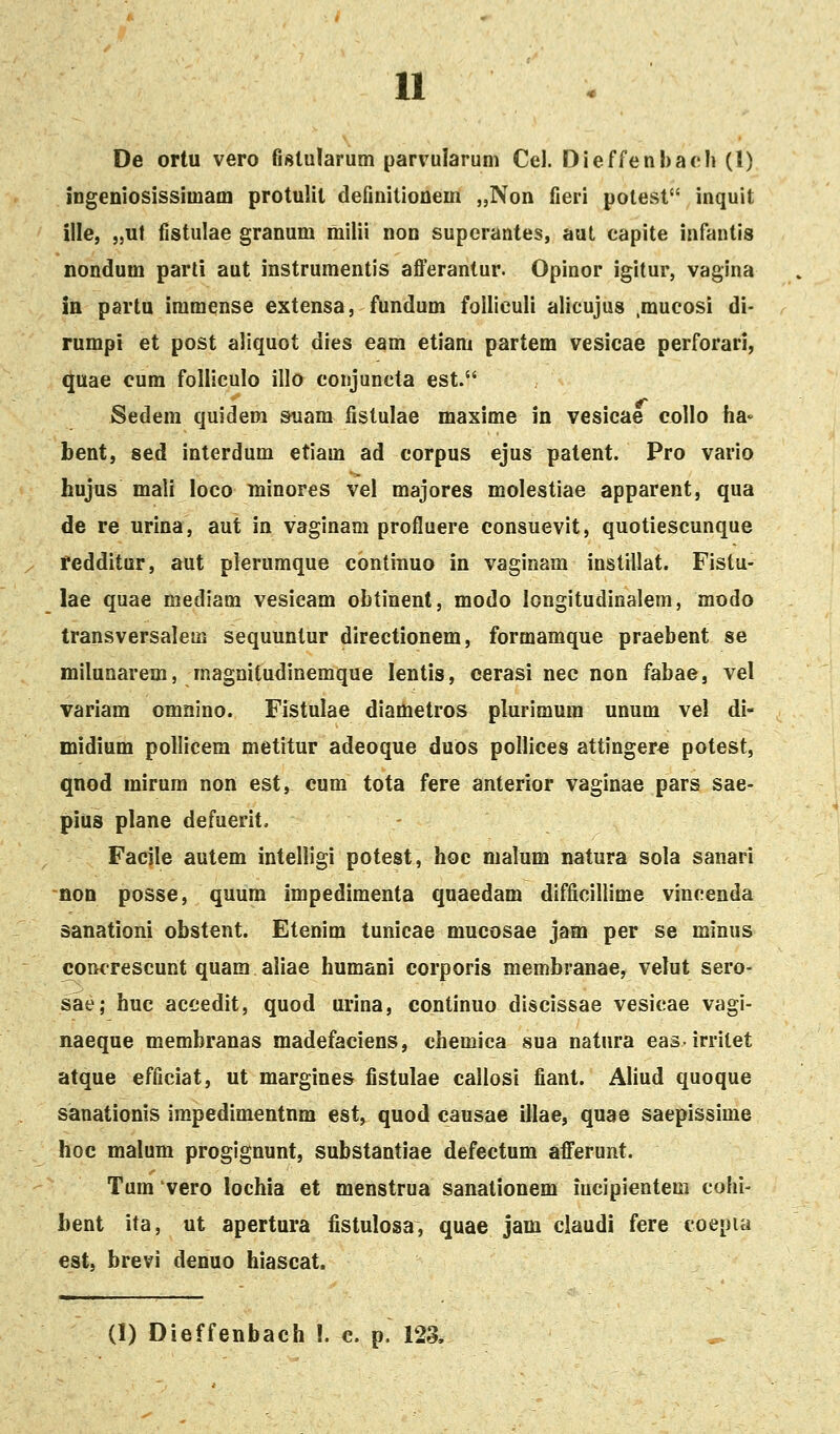 u De ortu vero fislularum parvularum Cel. Dieffenhach (1) ingeniosissimam protulil definitionem „Non fieri potest inquit ille, „ut fistulae granum milii non superantes, aut capite infantis nondum parli aut instrumentis afl^erantur. Opinor igitur, vagina in partu immense extensa, fundum folliculi alicujus .mucosi di- rumpi et post aliquot dies eam etiani partem vesicae perforari, ^uae eum folliculo illo conjuncta est. Sedem quidera &uam fistulae maxime in vesicae collo faa» bent, sed interdum etiam ad corpus ejus patent. Pro vario hujus mali loco minores vel majores molestiae apparent, qua de re urina, aut in vaginam profluere consuevit, quotiescunque fedditur, aut pierumque continuo in vaginam instillat. Fistu- lae quae mediam vesicam obtinent, modo longitudinalem, modo transversalem sequuntur dlrectionem, formamque praebent se milunarem, magnitudinemque lentis, cerasi nee non fabae, vel variam omnino. Fistulae diametros plurimum unum vel di- midium pollicem metitur adeoque duos pollices attingere potest, qnod mirum non est, eum tota fere anterior vaginae pars sae- pius plane defuerit. Facjle autem intelligi potest, hoc malum natura sola sanari non posse, quum impedimenta quaedam difficillime vincenda sanationi obstent. Etenim tunicae mucosae jam per se minus concrescunt quam aiiae humani corporis membranae, velut sero- sae; huc accedit, quod urina, continuo discissae vesicae vagi- naeque membranas madefaciens, chemica sua natura easirritet atque efficiat, ut margines fistulae callosi fiant. Aliud quoque sanationis impedimentnm est, quod causae illae, quae saepissime hoc malum progignunt, substantiae defectum afferunt. Tum vero lochia et menstrua sanationem iucipientem cohi- bent ita, ut apertura fistulosa, quae jam claudi fere coepia est, brevi denuo hiascat.