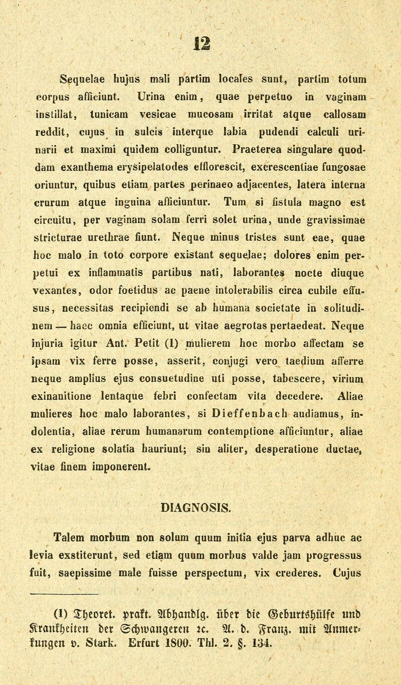 Sequelae hujus mali partitn locales sunt, partim totum corpus afficiuot. Urina enim, quae perpetuo in vaginam insUllat, tunioam vesicae mucosam irritat atque callosam reddit, cujus io suicis interque labia pudendi calculi uri- narii et maximi quidem colliguotur. Praeterea singulare quod- dam exaothema erysipelatodes elflorescit, excrescentiae fungosae oriuntur, quibus etiam part^s perinaeo adjacentes, latera interua crurum atque inguina afficiuntur. Tum si fistula magno est circuitu, per vaginam solam ferri solet urina, unde gravissimae stricturae urethrae fiunt. Neque minus tristes sunt eae, quae hoc malo in toto corpore existant sequejae; dolores enim per- petui ex inflammatis partibus nati, laborantes nocte diuque vexantes, odor foetidus ac paene intolerabilis circa cubile effu- sus, necessitas recipiendi se ab humana societate in solitudi- nem —haec omnia efficlunt, ut vitae aegrotas pertaedeat. Neque injuria igitur Ant. Petit (1) mulierem hoc morbo affectam se ipsam vix ferre posse, asserit, conjugi vero taedium afferre neque amplius ejus consuetudine uti posse, tabescere, virium exinanitione lentaque febri confectam vita decedere. Aliae mulieres hoc malo laborantes, si Dieffenbach audiamus, in* dolentia, aliae rerum humanarum contemplione afficiuntur, aliae ex religione solatia hauriunt; sin aliter, desperatione ductae, vitae finem imponerent. DIAGNOSIS. Talem morbum dod solum quum initia ejus parva adhuc ac levia exstiteruot, sed etiam quum morbus valde jam progressus fuit, saepissime male fuisse perspectum, vix crederes. Cujus (1) Zl^mtU ^tatt 5IB^anbIg. iiber bfc (Bthnxt^WU «nb ^ranf^eiten ber (Sd^wangcren k* 3{. b. ^ranj. mit ^lnmer- fnngen o. Stark. Erfurt 1800. Thl. 2. §. 134.