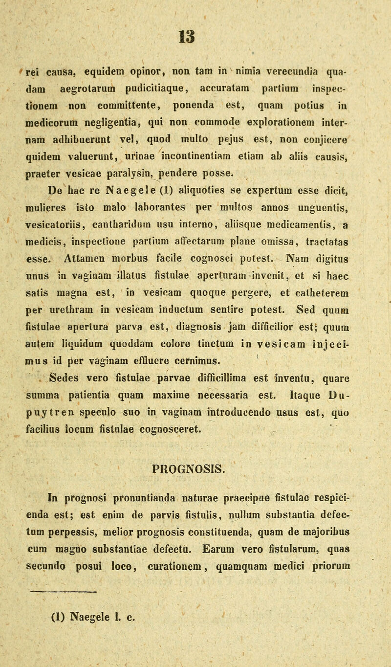 Tei caiisa, equidem opinor, non tam in nimia verecundia qua- dani aegrotarum pudicitiaque, accuratam partium inspec- tionem non comraittente, ponenda est, quam potius in medicorum negligentia, qui non commode explorationem inter- nam adhibuerunt vel, quod multo pejus est, non conjicere quidem valuerunt, urinae incontinentiam etiam ab aliis causis, praeter vesicae paralysin, pendere posse. De hac re Naegele (1) aliquoties se expertum esse dicit, mulieres isto malo laborantes per multos annos unguentis, vesicatoriis, cantliaridum usu interno, aliisque medicamentis, a medicis, inspectione partium affectarum plane omissa, tractatas esse. Attamen morbus facile cognosci potest. Nam digitus unus in vaginam illatus fistulae aperluram-invenit, et si haec satis magna est, in vesicam quoque pergere, et catheterem per urethram in vesicam inductum sentire potest. Sed quum fistulae apertura parva est, diagnosis jam difficilior est; quum autem iiquidum quoddam colore tinctum in vesicam injeci- mus id [>er vaginam effluere cernimus. . Sedes vero fistulae parvae difficillima est inventu, quare summa patientia quam maxime necessaria est. Itaque Du- puytren speculo suo in vaginam introducendo usus est, quo facilius tocam fistulae cognosceret. PROGNOSIS. In prognosi pronuntianda naturae praecipue fistulae respici- enda est; est enim de parvis fistulis, nijlkim substantia defec- tum perpessis, melior prognosis constituenda, quam de majoribus cum magno substantiae defectti. Earum vero fistularum, quas secundo posui loco, curationem, quamquam medici priorum (1) Naegele I. c.