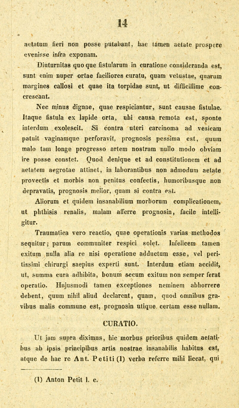 aetatum fieii non posse putabant. hac tamen aetate prcspere evenisse infra exponam. Diuturnitas quo que fistularum in cnratione consitleranda est, sunt enim nuper ortae faciliores curatu, quam vetuslae, qnarum margines callosi et quae ita torpidae sunt, ut difficillime con- crescant. . Nec minus dignae, quae respiciantur, sunt causae fistulae. Itaque fistula ex lapide orta, ubi causa remota est, sponte interdum exolescit. Si contra uteri carcinoma ad vesicam patuit vaginaraque perforavit, prognosis pessima est, quum malo tam longe progresso artem nostram nullo modo obviara ire posse constet. Quod denique et ad constitutionem et ad aetatem aegrotae attinet, in laborantibus non admodum aetate provectis et morbis non penitus confectis, humoribusque non depravatis, prognosis melior, quam si contra est. Aliorum et quidem insanabiiium morborum complicationem, ut phthisis renalis, malam aiferre prognosin, faciie intelli- gitur. Traumatica vero reactio, quae operationis varias methodos sequitur; parum coramuniter respici solet. lufelicem tamen exitum nulla alia re nisi operatione adductum esse, vel peri- tissimi chirurgi saepius experti sunt. Interdum etiam accidit, ut, surama cura adhibita, bonum secum exitum non semper ferat operatio. Hujusmodi tamen exceptiones neminem abhorrere debent, quum nihil aliud declarent, quam, quod onmibus gra- vibus malis commune est, prognosin utique. certam esse nullam. CURATIO. Ut jam supra diximus, hic morbus prioribus quidem aelati- bus ab ipsis prineipibus artis nostrae insanabiiis habitus est, atque de hac re Ant. Petiti(l) verba referre mihi liceat, qui (1) Anton Petit 1. c.