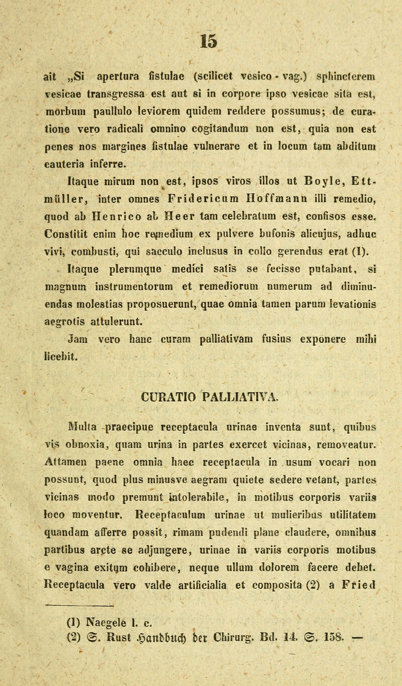 ait „Si aperlura fistulae (scilicet vesico - vag.) sphinctcrem vesicae transgressa est aut si in corpore ipso vesicae sita est, morbum paullulo leviorem quidem reddere possumus; de cura- tione vero radicali omnino cogitandum non est, quia non est penes nos margines fistulae vulnerare et in locum tam abditum cauteria inferre. Itaque mirum non est, ipsos viros illos ut Boyle, Ett- miiller, inter omnes Fridericum Hoffmann illi remedio, quod ab Henrico at Heer tam celebratum est, confisos esse, Constitit enim hoc re^edium ex pulvere bufonis alicujus, adhuc vivi, combusti, qui sacculo inclusus in coHo gerendus erat (1). Ifaque plerumque medici satis se fecisse putabant, si magnum instrumentorum et remediorum numerum ad diminu- endas molestias proposuerunt, quae Omnia tamen parum levationis aegrotis attulerunt. Jam vero hanc curam paliiativam fusius exponere mihi iicebit. CURATIO PALLIATIVA. Multa praecipue receptacula urinae inventa sunt, quibus vis obnoxia, quam urina in partes exercet vicinas, removeatur. Attamen paene omnia haec receptacula in usum vocari non possunt, quod plus minusve aegram quiete sedere vetant, parles vicinas modo premunt intolerabile, in motibus corporis variis loco moventur. Receptaculum urinae ut muiieribas utililatem quandam afFerre possit, rimam pudendi plane claudere, omnibus partibus arcte se adjungere, urinae in variis corporis motibus e vagina exitijm cohibere, neque ullum dolorem facere dehet. Receptacula vero valde artificialia et composita (2) a Fried (1) Naegele I. c. (2) ®. Rust Jr>anmi<S) bet Chirurg. Bd. 14 ©. 158. —