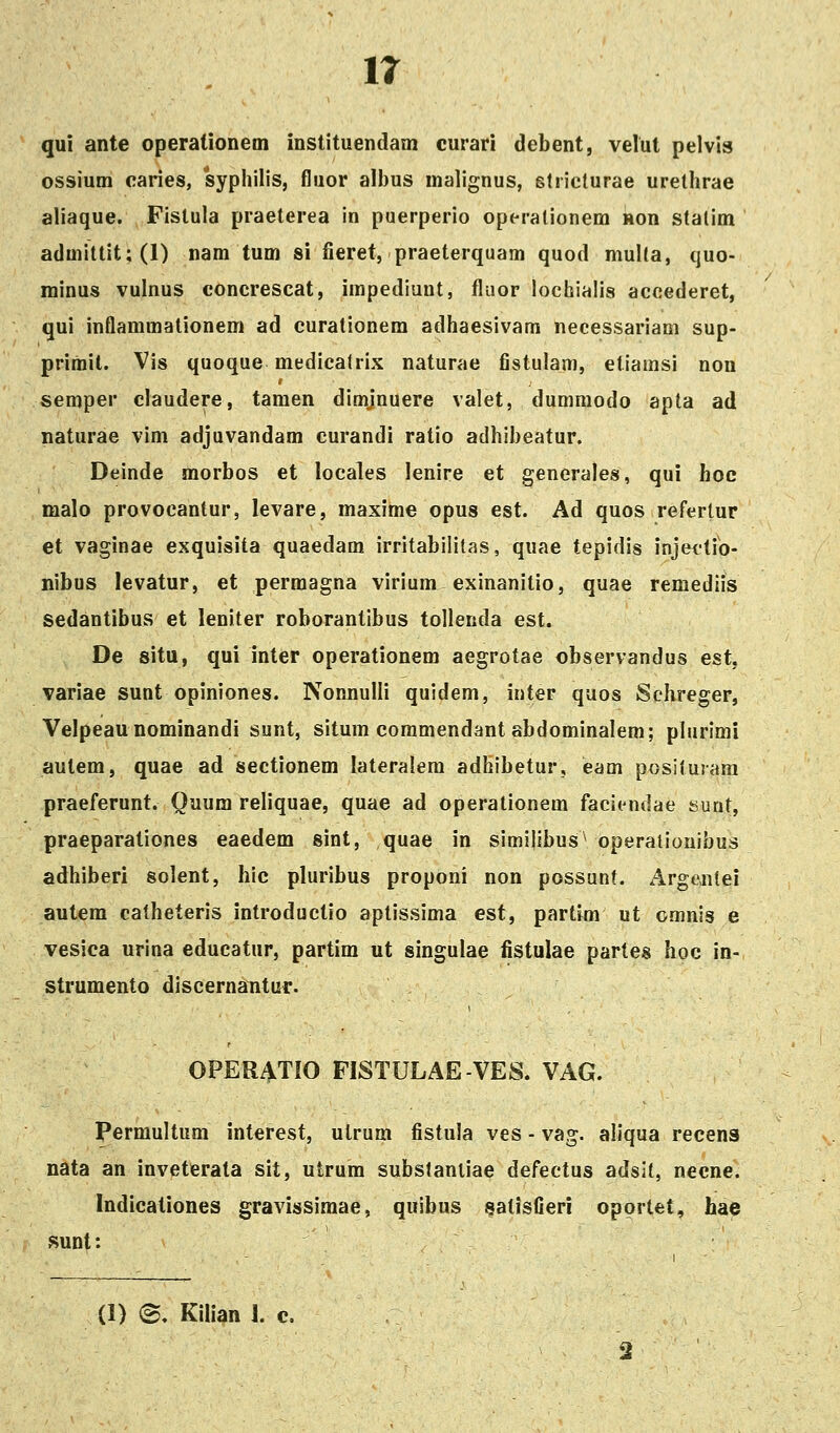 ir qui ante operationeoi instituendam curari debent, velut pelvis ossium caries, syphilis, fluor albus malignus, slricturae urethrae aliaque. Fistula praeterea in puerperio operalionem non statim admittit;(l) nam tum si fieret, praeterquam quod multa, quo- minus vulnus concrescat, impediunt, fluor lochialis accederet, qui inflammationem ad curationem adhaesivam necessariam sup- primil. Vis quoque medicatrix naturae fistulam, etiamsi non semper claudere, tamen dimjnuere valet, duomiodo apta ad naturae vim adjuvandam curandi ratio adhibeatur. Deinde morbos et locales lenire et generales, qui hoc malo provocantur, levare, maxime opus est. Ad quos refertur et vaginae exquisita quaedam irritabilitas, quae tepidis injectio- nibus levatur, et permagna virium exinanitio, quae remediis sedantibus et leniter roborantibus tollenda est. De situ, qui inter operationem aegrotae observandus est, variae sunt opiniones. NonnuIIi quidem, inter quos Schreger, Velpeaunominandi sunt, situm commendant abdominalem; plurimi aulem, quae ad sectionem lateralem adhibetur, eam posituram praeferunt. Quura reliquae, quae ad operationem faciendae sunt, praeparationes eaedem sint, quae in simi|ibus^ operatiouibus adhiberi solent, hic pluribus proponi non possunf. Argenlei autem catheteris introductio aptissima est, partim ut omnis e vesica urina educatur, partim ut singulae fistulae partes hoc in- strumento discernantur. OPERATIO FISTULAE-VES. VAG. Permultum interest, ulrum fistula ves - vag. aliqua recens nata an inveterata sit, utrum substaniiae defectus adsit, necne. Indicationes gravissiraae, quibus satisfieri oportet, hae sunt: (1) <B. Kilian 1. c.