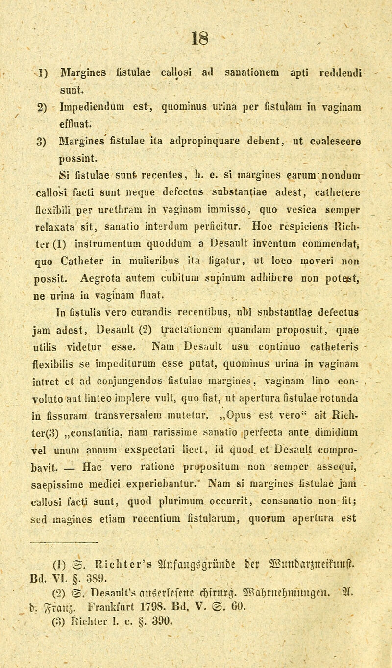 -1) Margines fistulae callosi ad sanationem apti reJdendi sunt. 2) Impediendum est, quominus urina per fistulara in vaginam effluat. 3) Margines fistulae ita adpropinquare debent, ut coalescere possint. Si fistulae sunfe recentes, h. e. si margines earum^nondum callosi facti sunt neque defectus substanliae adest, cathetere flexlljili per urethram in vaginam immisso, quo vesica semper relaxata sit, sanatio interdum perficitur. Hoc respiciens Rich- ter (1) inslrumentum quoddum a Desault inventum commendatj quo Catheter in mulieribus ifa figalur, ut loco moveri non possit. Aegrota autem cubilum supinum adhibere non poteist, ne urina in vaginam fiuat. In fistulis vero curandis receniibus, ubi substantiae defectus jam adest, Desault (2) traclalionem quandam proposuit, quae utilis videtur esse. Nara Desault usu conlinuo catheteris flexibilis se impediiurum esse putat, quominus urina in vaginam inlret et ad conjungendos fistulae raargines, vaginam lino con- voluto aut linteo implere vult, quo fiat, ut apertura fistulae rolunda in fissuram transversalem mutetur. „Opus est vero ait Rich- ter(3) ,.constantia, nam rarissime sanatio perfecta ante^ dimidium vel unum annum exspectari iicet, id quod et Desault compro- l)avit. —- Hac vero ralione propositum non semper assequi, saepissime medici experiebanlur.' Nam si margines fistulae jam callosi factl sunt, quod plurimum occurrit, consanatio non fit; sed raagines etiam recentium fistularum, quorum apertura est (1) ©. Rit;hter's 5lnfang^^grmtbe tcr ^itnbarjrteifimrf. Bd. \l. §. 389. (2) (3. Desaulfs an^crlefene d){rnrg. 9?3al;rncl)mnngcrt. 51. b. 'S^ran^ Frankfurt I79S. Bd, V. (^, GO, (3) Richter I. c. §. 390.