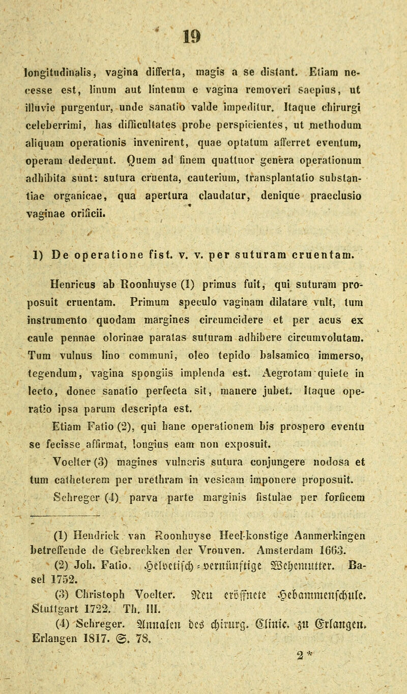 longitudinalis, vagina differta, magis a se distant. Eliam ne- cesse est, linum aut linteum e vagina removeri saepius, ut illuvie purgentur, unde sanatio valde irapedilur» Itaque cliirurgi celeberrimi, Iias difficuUates probe perspicientes, ut methodum aliquam operationis invenirent, quae optatum afferret eventura, operam dederunt. Quem ad finem quatluor genera opcrationum adhibita sunt: sutura cruenta, cauterium, transplantatio substan- liae organieae, qua apertura claudatur, denique praeclusio vaginae oriScii. 1) De operatione fist. v. v. per suturam cruentam. Henricus ab Roonhuyse (1) primus fuit, qui suturam prc- posuit eruentam. Primum speculo vaginam dilatare vult, tura instrumento quodam margines circumcidere et per acus ex eaule pennae olorinae paratas suturam adhibere circumvolutam. Tum vulnus lino communi, oleo tepido balsamico immerso, tegendum, vagina spongiis implenda est. Aegrotara quiete in lecto, donec sanatio perfecta sit, niauere jubet. Ilaque ope- ratlo ipsa parum descripta est. Etiara Fatio (2), qui hanc operationem bis prospero eventu se fecisse affirmat, lougius eam non exposuit. Voeiter (3) magines vulneris sutura conjungere nodosa et tum catheterem per urethram in vesicara imponere proposuit. Schreger (4) parva parte marginis fistulae per forficem (1) Hendrick van Roonhuyse Heel-konstige Aanmerkingen betreffende de Gebreekken der Vrouven. Amsterdam 1603. (2) Joh. Faiio. ^t\m\]d) ^ ijerniinfttge ^Bc^ernittter. Ba- sel 1752. (3) Christoph Voelter. 3teu etoitrtete .§eBammenfd&iile. Stuttgart 1722. Th. III. (4) Schreger. mimUn be^ cl)irurg. (^iinic, p ©rfangcrt. Erlangen 1817. @. 78, 2 *