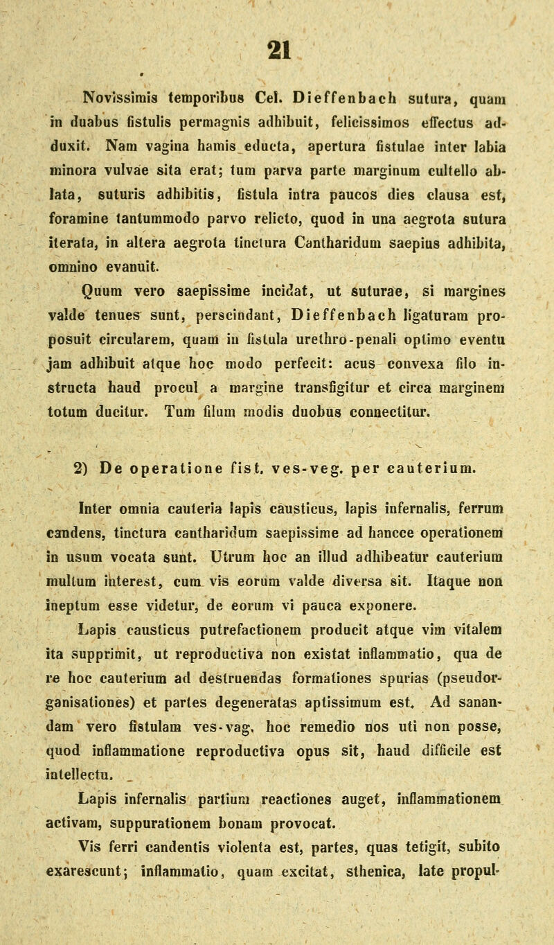 Novissimis temporibus Cel. Dieffenbach sutura, quam in duabus fistulis permagnis adhibuit, felieissimos effectus ad- duxit. Nam vagina hamis educta, apertura fistulae inter labia minora vulvae sita erat; tum parva parte marginum cultello ab- lata, suturis adhibitis, fistula intra paucos dies clausa est, foramine tantummodo parvo relicto, quod in una aegrota sutura iterata, in altera aegrota tinetura Canlharidum saepius adhibita, omnino evanuit. Ouum vero saepissime incidat, ut suturae, si margines valde tenues sunt, perscindant, Dieffenbach ligaturam pro- posuit circularem, quam iu fistula urelhro-penali oplirao eventu jam adhibuit alque hoc niodo perfecit: acus convexa filo in- structa haud procul a margine transfigitur et circa marginem totum ducitur. Tum filum modis duobus connectitur. 2) De operatione fist. ves-veg. per eauterium. Inter omnia cauteria lapis causticus, lapis infernalis, ferrum candens, tinctura cantharidum saepissime ad hancce operationem in usum vocata sunt. Utrura hoc an illud adhibeatur cauterium mullum ihterest, cum vis eorum valde diversa sit. Itaque non ineptum esse videtur, de eorum vi pauca exponere. Lapis caustieus putrefactionem producit atque vim vitalem ita supprimit, ut reproductiva non existat inflaramatio, qua de re hoc cauterium ad destruendas formationes spurias (pseudor- ganisationes) et partes degeneratas aptissimum est, Ad sanan- dam vero fistulam ves-vag, hoc remedio nos uti non posse, quod inflammatione reproductiva opus sit, haud difficiie est intellectu. Lapis infernalis partium reactiones auget, inflammationem activam, suppurationem bonam provocat. Vis ferri candentis violenta est, partes, quas tetigit, subito exarescunt; inflammatio, quam excitat, sthenica, late propul-