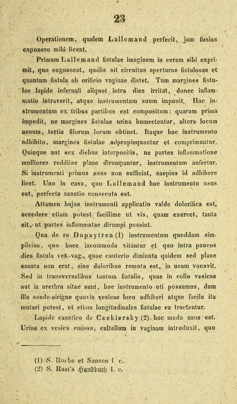 Operationem, qualem Lallcmand perfecit, jam fusius exponere mihi liceat. Primura Lallemand fislulae imaginem in ceram sibi expri- mit, quo cognoscat, qualis sit circuitus aperturae fistulosae et quantum fistula ab orificio vaginae distet. Tum margines fistu- lae lapide infernali aliquot intra dies irritat, donec inflam- inatio intraverit, atque instruinentura suum imponit, Hoc in- strumentum ex tribus partibus est compositum: quarum prima impedit, ne margines fislulae urina humectentur, allera locum acnum, tertia filorum lorum obtinet. Itaque hoc instrumento adhibito, niargines fislulae adpropinquantur et coraprimunlur. Quinque aut sex diebus interposilis, ne partes inflanimatione molliores redditae plane dirumpanlur, instrumentum aufertur. Si instrumenli primus :usus non sufficiat, saepius id adhibere licet. Uno in casu, quo Lallemand hoc instrumento usus est, perfecta sanatio consecuta est. Attamen hujus inslrumenti applicatio valde dolorifica est, accedei'e eliara potest facillime ut vis, quam exercet, tanta sit, ut partes inflammatae dirumpi possint. Oua de re Dupuytren (1) instrumentum quoddam sim- plicius, quo haec incommoda vitantur ejt quo intra paucos dies fistuia veS.-vag., quae cauterio diminuta quidem sed plane sanata non erat, sine doloribus remota est, in usum vocavit. Sed in transversalibus tantura fislulis, quae in collo vesicae aut in urethra sitae sunt, hoc instrumento uti possumus, dum illa sonde-airigne quovis ^esicae loco adhibpri atque facile ita mutari potest, ut etiara longitudinales fistulae ea tractentur. Lapide canslico de Czekiersky (2) hoc modo usus est. Urina ex vcsica eraissa, cultellum in vaginam introduxit, quo (1) S. Ro/he et Sanson I c. (2) S. Rusi's v^anfebiid) i. c.