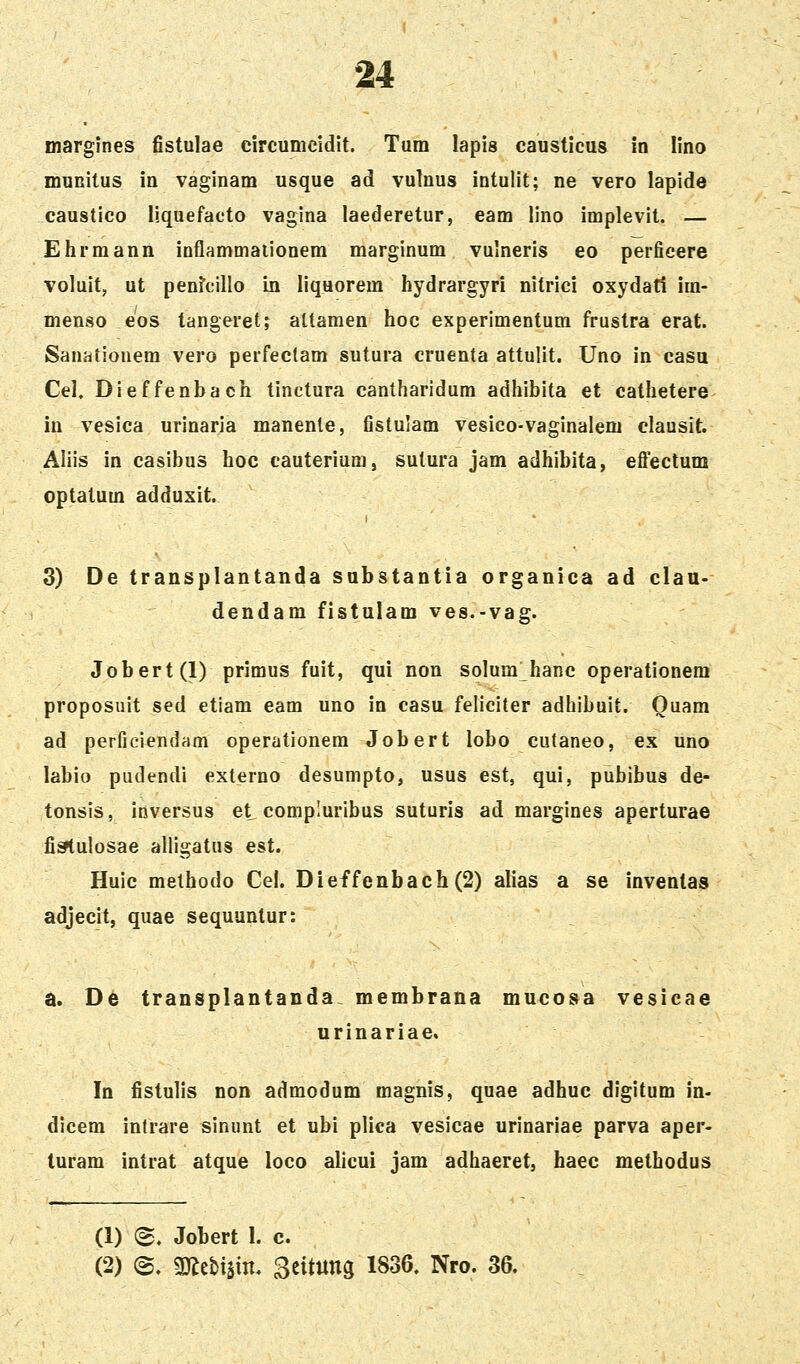 margines fistulae eircumcidlt. Tum lapis causticus in lino muKitus in vaginam usque ad vulnus intulit; ne vero laplde caustico liquefacto vaglna laederetur, eam lino implevit. — Ehrmann inflammaiionem marginum vulneris eo perficere voluit, ut penfcillo in liquorem hydrargyri nitrici oxydati im- menso eos tangeret; altamen hoc experimentum frustra erat. Sanatiouem vero perfectam sutura cruenta attulit. Uno in casu Cel, Dieffenbach tinctura cantharidum adhibita et cathetere in vesica urinaria manente, fistulam vesico-vaginalem elausit. Aliis in casibus hoc cauteriumj sutura jam adhibita, eflfectum optatum adduxit. 3) De transplantanda substantia organica ad clan- dendam fistulam ves.-vag. Jobert(l) primus fuit, qui non solum hanc operationem proposnit sed etiam eam uno in casu feliciter adhibuit. Ouam ad perficiendam operationem Jobert lobo cutaneo, ex uno labio pudendi exlerno desumpto, usus est, qui, pubibus de- tonsis, inversus et compluribus suturis ad margines aperturae fi^ulosae alligatus est. Huic methodo Cel. Dieffenbach(2) alias a se inventas adjecit, quae sequuntur: a. De transplantanda. membrana mucosa vesicae urinariae, In fistulis non admodum magnis, quae adhuc digitum in- dicem inlrare sinunt et ubi plica vesicae urinariae parva aper- turam intrat atque loco alicui jam adhaeret, haec methodus (1) e. Jobert I. c. (2) (S. mtxm ^titnm 1836. Nro. 36.