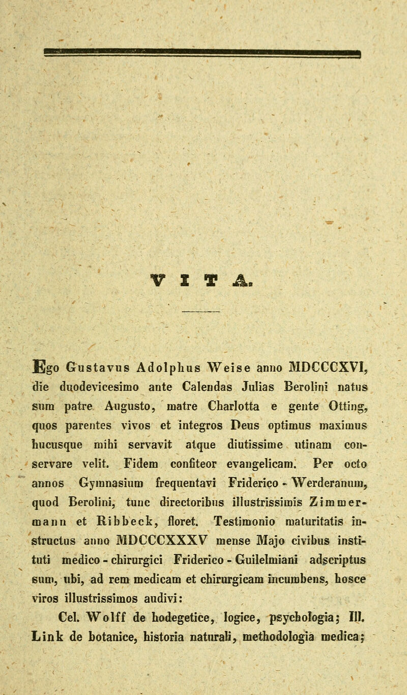 V t T A. Ego Gustavus Adolplius Weise anno MDCCCXVI, die duodevicesimo ante Calendas Julias Berolini natus sura patre Augusto, matre Charlotta e gente Otting, quos parentes vivos et integros Peus optimus maximus hucusque mihi servavit atque diutissime utinam con- servare velit. Fidem conJBteor evangelicam. Per octo annos Gymnasium frequentavi Friderico - Werderanum, quod Berolini, tunc directoribus illustrissimis Zimmer- mann et Ribbeck, floret. Testimonio maluritatis in- structus anno MDCCCXXXV mense Majo civibus insti- tuti medico - chirurgici Friderico - Guilelmiani adgcriptus eum, ubi, ad rem medicam et chirurgicam incumbens, hosce viros illustrissimos audivi: Cel. Wolff de hodegetice, logice, psychologia; III Link de botanice, historia naturali, methodologia roedica;