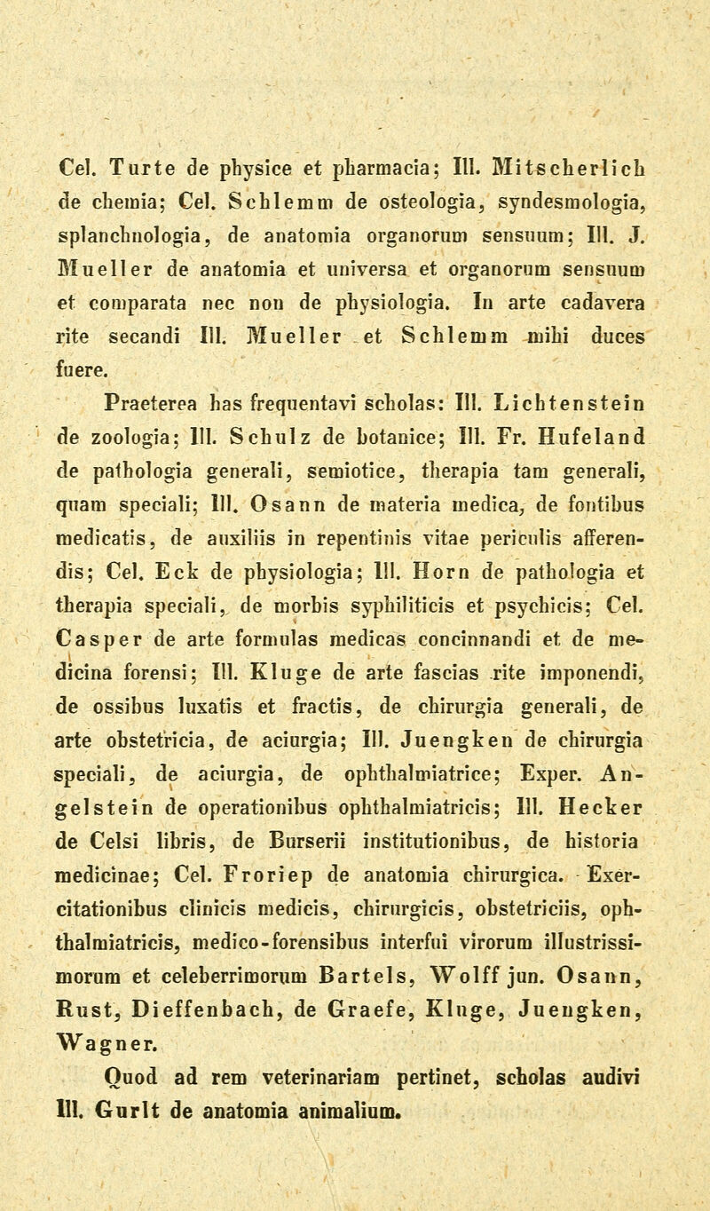 Cel. Turte de physice et pbarmacia; III. Mitscherlich de chemia; Cel. Schlemm de osteologia, syndesmologia, splanchnologia, de anatomia organorum sensuum; 111. J. Blueller de anatomia et universa et organorum sensuum et comparata nec nou de physiologia. In arte cadavera rite secandi 111. Mueller ei Schlemm mihi duces fuere. Praeterea has frequentavi scholas: 111. Lichtenstein de zoologia; 111. Schulz de botanice; 111. Fr. Hufeland de pathologia generali, semiotice, therapia tam generali, quam speciali; 111. Osann de materia medica, de fontibus medicatis, de auxiliis in repentinis vitae periculis afferen- dis; Cel. Eck de physiologia; 111. Horn de pathologia et therapia speciali, de morbis syphiliticis et psychicis; Cel. Casper de arte formulas medicas concinnandi et de me- dicina forensi; 111. Kluge de arte fascias rite imponendi, de ossibus luxatis et fractis, de chirurgia generali, de arte obstetricia, de aciurgia; 111. Juengken de chirurgia speciali, de aciurgia, de ophthalmiatrice; Exper. An- gelstein de operationibus ophthalmiatricis; 111. Hecker de Celsi libris, de Burserii institutionibus, de historia medicinae; Cel. Froriep de anatomia chirurgica. Exer- citationibus clinicis medicis, chirurgicis, obstetriciis, oph- thalmiatricis, medico-forensibus interfui virorum illustrissi- morum et celeberrimorum Bartels, Wolff jun. Osann, Rust, Dieffenbach, de Graefe, Kluge, Jueugken, Wagner. Quod ad rem veterinariam pertinet, scholas audivi