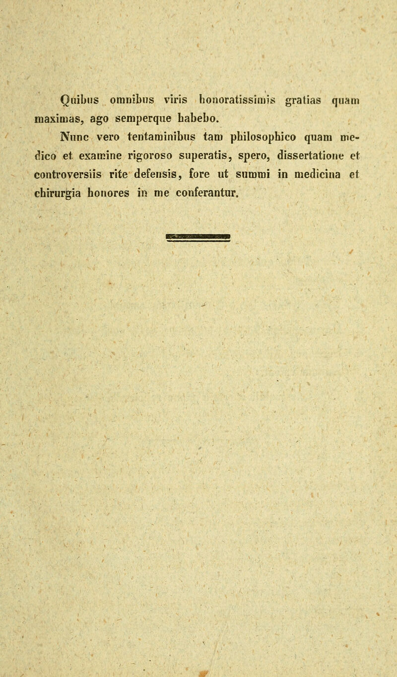 Quibiis omnibus viris honoratissimis gratias quam maximas, ago semperque babebo. Nunc vero tentaminibus tam pbilosophico quam me- dico et examine rigoroso superatis, spero, dissertatione et controversiis rite defensis, fore ut summi in medicina et chirurgia honores in me conferantur.