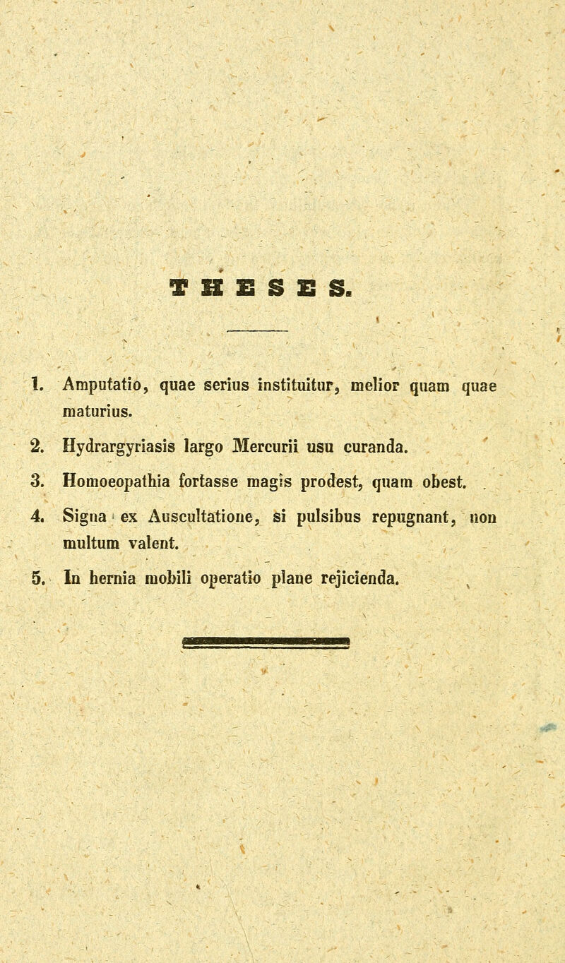 T B E S E S. 1. Amputatio, quae serius instituitur, melior quam quae maturius. 2. Hydrargyriasis largo Mercurii usu curanda. 3. Homoeppathia fortasse magis prodest, quam obest. 4. Signa ex Auscultatione, si pulsibus repugnant, non multum valent.