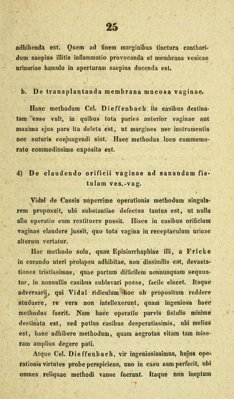 adhibenda est. Quem ad fineni raarginibus tinctura canthari- dum saepius illitis inflammatio provocanda et membrana vesicae urinariae hamulo in aperturam saepius ducenda est. b. De transplantanda membrana mucosa vaginae* Hanc melhodum Cel. Dieffenbach iis casibus destina- tam esse vult, in quibus tota paries anterior vaginae aut maxima ejus pars ila deleta est, ut raargines nec instrumentis nec suturis conjungendi sint. Haec methodus loco commemo- rato coTnmodissime exposita est. 4) De claudendo orificii vaginae ad sanandam fis- tulam ves.-vag. Vidal ^e Cassis nuperrime operationis methodum singula- rem proposuit, ubi subslantiae defectus tantus est, ut nulla alia operatio eum restituere possit. Hisce in casibus orificium vaginae claudere jussit, quo tota vagina in receptaculum urinae aherura vertatur. Hac methodo sola, quae Episiorrhaphiae illi, a Fricke in curando uteri prolapsu adhibitae, non dissimSIis est, devasta- tiones tristissimas, quae partum difficilem nonnunquam sequun- tur, in nonnullis casibus sublevari posse, facile elucet. Itaque adversarii, qui Vidal ridiculum hoc ob propositum reddere studuere, re vera non intellexerunt, quam ingeniosa haee methodus fuerit. Nam haeic operatio parvis fistulis minime destinata est, sed potius casibus desperatissimis, ubi melius est, hanc adhibere methodum, quam aegrotas vitam tam mise- ram amplius degere pali. Atque Cel. Dieffenbach, vir ingeniosissimus, hujus ope- rationis virtutes probe perspiciens, uno in casu eam perfecit, ubi omnes reliquae methodi vanae fuerant. Itaque non ineptum