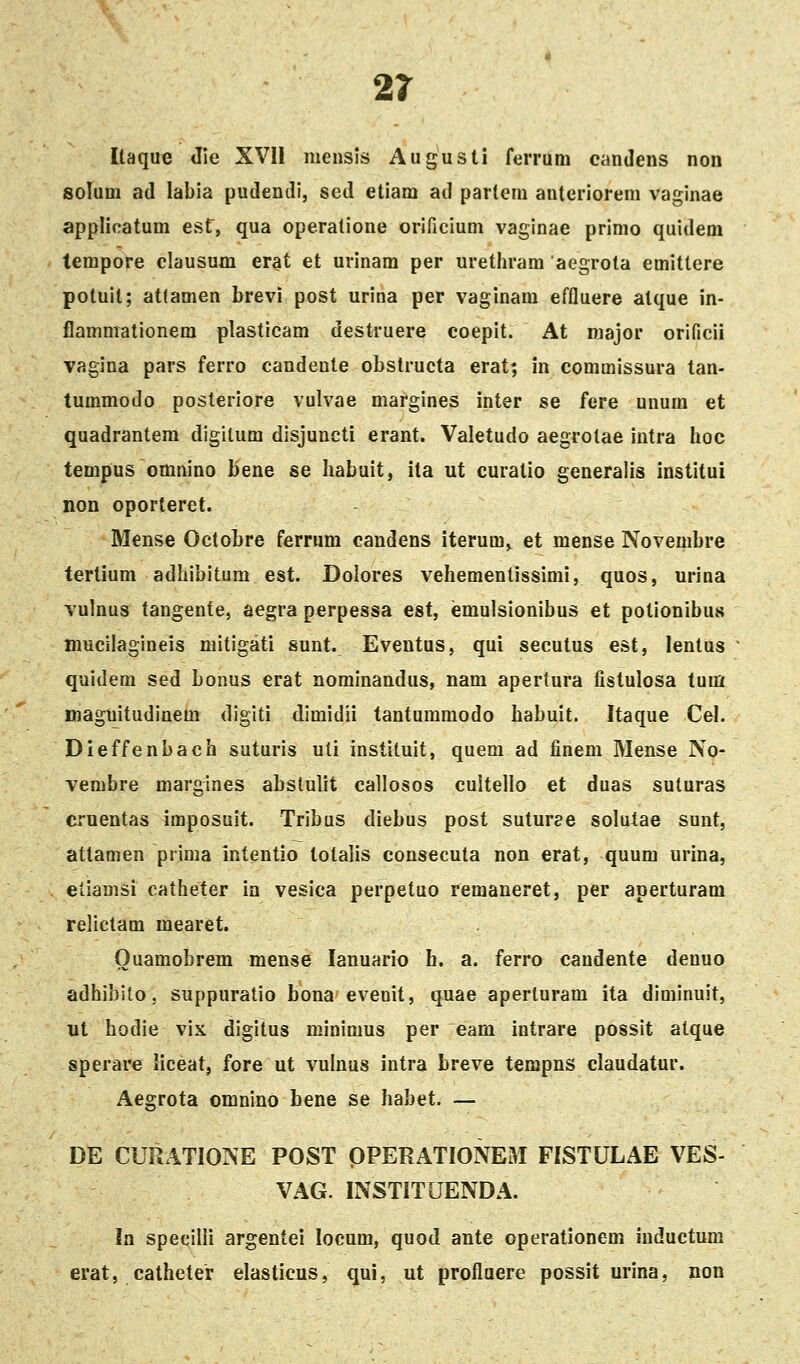 Itaque Jie XVII mensis Augusti ferrum candens non solum ad labia pudendi, sed etiam ad partem anteriorem vaginae applicatum est', qua operatione orificium vaginae primo quldem tempore clausum erat et urinam per urethram aegrota emittere potuit; atlamen brevi post urina per vaginam effluere alque in- flammationera plasticam destruere coepit. At major orificil vagina pars ferro candente obstructa erat; in commissura tan- tummodo posteriore vulvae margines inter se fere unum et quadrantem digitum disjuncti erant. Valetudo aegrotae intra hoc tempus omnino bene se habuit, ila ut curatio generalis institui non oporteret. Mense OctoLre ferrum candens iterum» et mense Novembre tertium adhibitura est. Dolores vehementissimi, quos, urina vulnus tangente, aegra perpessa est, emulsionibus et potionibus nmciiagineis mitigati sunt. Eventus, qui secutus est, lentus quidem sed bonus erat nominandus, nam apertura fistulosa tum maguitudinem digiti dimidii tantummodo habuit. Itaque Cel. Dieffenbach suturis uti instiluit, quera ad finem Mense No- vembre margines abstulit callosos cultello et duas suluras cruentas imposuit. Tribus diebus post suturee solutae sunt, attamen prima Intentio totalis consecuta non erat, quum urina, eliamsi catheter ia vesica perpetuo remaneret, per aperturam relictam mearet. Ouamobrem mense lanuario h. a. ferro caudente denuo adhibilo 5 suppuratio bona evenit, quae aperluram ita diminuit, nt hodie vix digitus minimus per eam intrare possit atque sperare liceat, fore ut vulnus intra breve tempns claudatur. Aegrota omnino hene se habet. — DE CURATIONE POST OPERATIONEM FISTULAE VES- VAG. INSTITUENDA. In specilii argentei locum, quod ante operationem iuductum erat, catheter elasticus, qui, ut proflaere possit urina, non