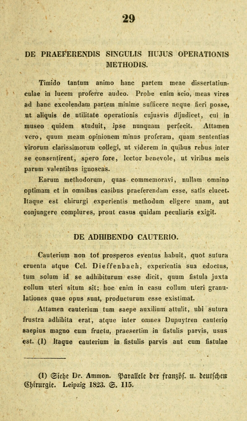 DE PRAEFERENDIS SINGULIS HUJUS OPERATIONIS METHODIS. Timido tantum animo hanc partem meae disserlatiun- culae in lucem proferre audeo. Probe enim scio, meas vires ad hanc excolendam partem minime sufficere neque fieri posse, ut aliquis de utilitate operationis cujusvis dijudicet, cui in museo quidem studuit, ipse nunquam perfecit. Attamen vero, quum meam opinionem minus proferara, quam sententias virorura clarissimorum collegi, ut viderem in quibus rebus inter se consentirent, spero fore, lector benevole, ut viribus meis parum valentibus ignoscas. Earum methodorum, quas commemoravi, nuUam omnino optimam et in omnibus casibus praeferendam esse, satis elucet. Itaqiie est chirurgi experienlis methodum eligere unam, aut conjungere complures, prout casus quidam peculiaris exigit. DE ADHIBENDO CAUTERIO. Cauterium non tot prosperos eventus habuit, quot sutura cruenta atque Cel. Dieffenbach, experientia sua edoctus, tum solura id se adhibiturum esse dicit, quum fistula juxta collum uleri situm sit; hoc enim in casu collum uteri granu- lationes quae opus sunt, producturum esse existimat. Attamen cauterium tum «aepe auxilium attuHt, ubisutura frustra adhibita erat, atque inter omnes Dupuylren cauterip saepius magno cum fructu, praesertim in fistulis parvis, usus est. (1) Itaque cauterium in fistulis parvis aut cum fistulae (1) <Bk^t Dr. Ammon. «pataHcIc ttt fransof, u. beutfd&ett (^itnxqk* Leipzig 1823. ©. 115.