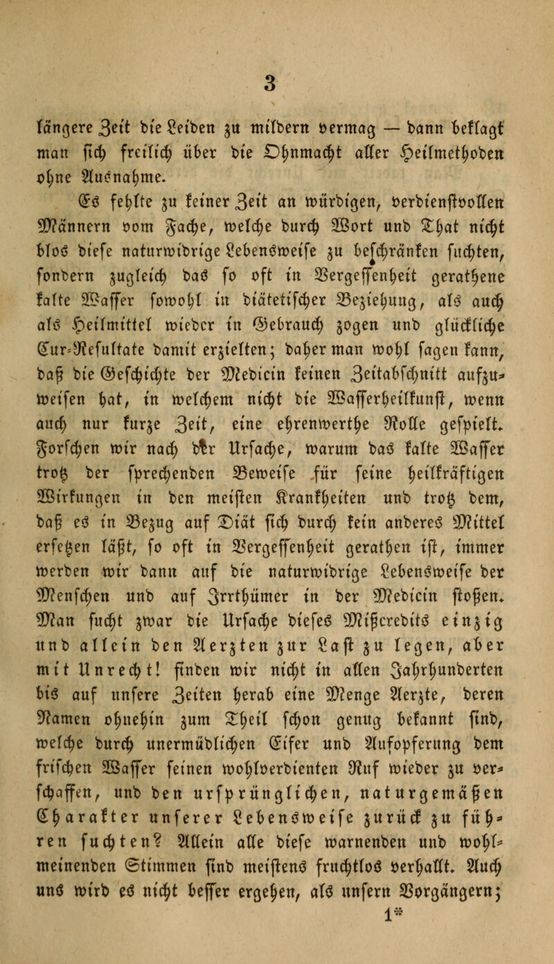 längere Seit bie Setben gu milbern vermag — bann ieffagt man ftdj freilief? über bie Dfynmafyt aller £eilmetf)obett ofyne Sluenafyme. (S$ fehlte $u fetner £tit an toürbigen, Serbienftooffeu Scannern oom ^acfye, meiere bur$ 28ort unb £§at nifyt bloö btefe naturnubrige Seben^toetfe ju beföränfen fugten, fonbern jugletct) baö fo oft in SSergeffcn^cft geratene fafte 33?affer foroo&t tit btatettfe^er SSejie^ung, aU audj aU Heilmittel toieber tn ©ebraud) jogen unb glücf(tc|e (£ur*5Refultate bamit erstellen; ba^erman tt>of)t fagen fanu, baf bie ®ef$id;te ber Sftebicin fernen Szitdbtynitt aufju* keifen bat, tn meinem ntcfjt bte Sßafferbeiffunjl, toemt aitd) nur furje Seit, eine e|>remoert^e dtoüe gefpielt gorfcfyen toir na$ btr Urfac^e, toarum ba3 falte SBaffer tro# ber fpredjenben 23etoeife für feine ^etlfräfttgett SBtrfungen tn ben metflen Sranftjeiten unb tro§ bem, ba£ e3 tn 23ejug auf 25tat ft$ buref) fein anbereS Glittet erfe^en läßt, fo oft tn 2?ergeffentjeit geraten tjl, immer toerben totr bann auf bte natuwtbrtge Seben3toeife ber 9D?enfd)ett unb auf Sxxfyümev tn ber Siebtem ßoffen* 5D?an fuc^t jtoar bte Urfadje btefeö 9J?ifkrebit$ e inj ig unb allein ben 2ter51en jttr Saji ju legen, aber mit Unrecht! ftnben nur nifyt in aßen 3>a$r$unbertett bt$ auf unfere Seiten tjerab eine $}?enge 2ler$te, bereu tarnen oljnefjin jum Ztyit fdjon genug befannt ftnb, n>efc^e burdj unermübltc^en (ünfer unb Aufopferung bem frifd?en SBaffer feinen tootjloerbienten JKttf lieber ju soer^ föaffen, unb ben urfprunglic^en, naturgemäßen (£§arafter unferer Sebeu^metfe $urü(f ju fü£* reu fugten? Slßein atte btefe toarnenbeu unb tootjl* metnenben (Stimmen ftnb metpenö frucfytfoö ttertjaflt 2tudj und nurb eö ntcfyt beffer ergeben, als unfern aSorgängern;