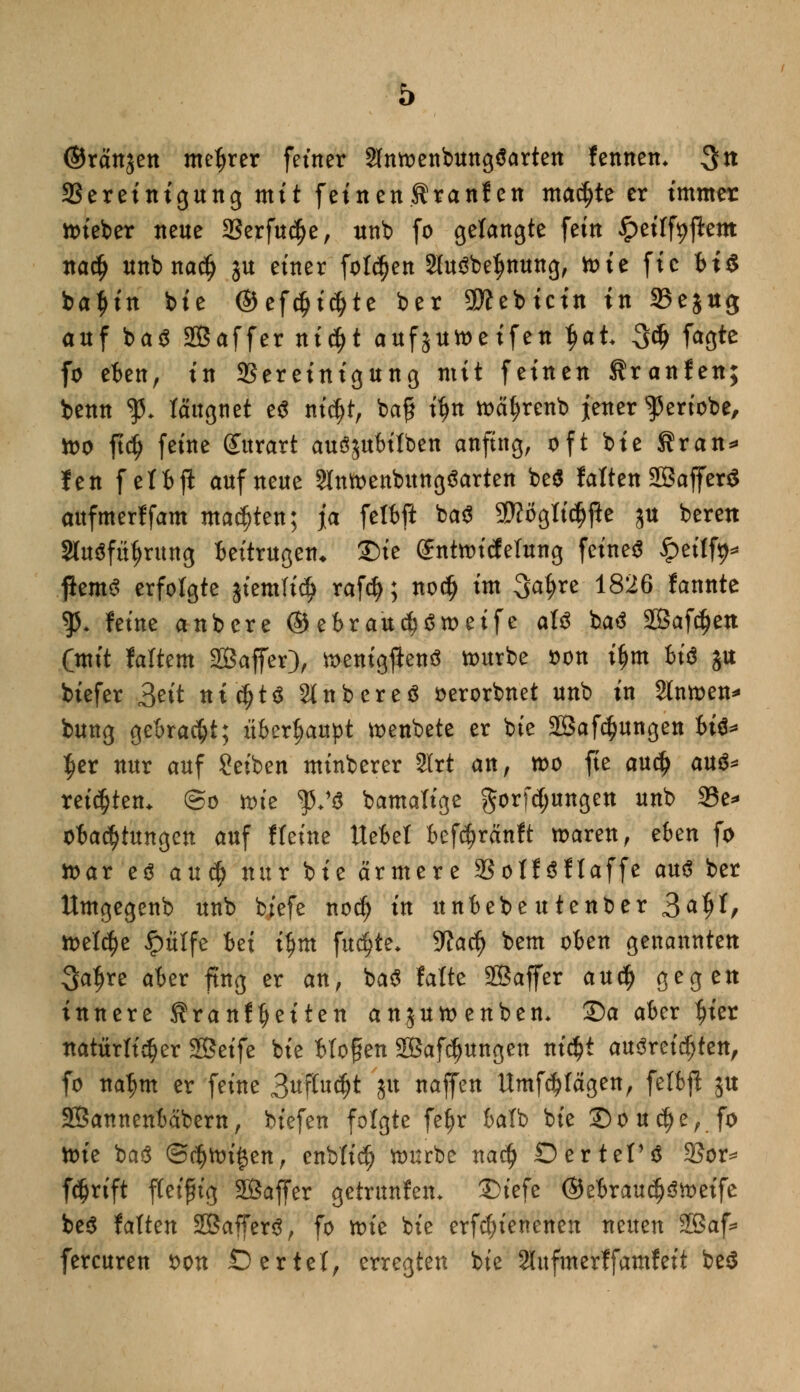©ränjen mctjrer fetner SIntoenbungäarten fennem 3tt Bereinigung mit feinen^ranfen machte er immer lieber neue Serfudje, unb fo gelangte fein ^etlfyjlem na$ unbnadj ju einer folgen 2lu3be$nung, toie fie bis bat>in bie ©efcfjtdjte ber 9ttebicin in 25ejug auf ba$ Sßaffer nicfjt aufjutoeifen t>at 3$ faöte fo eben, in Bereinigung mit feinen tranfen; benn $♦ lättgnet e$ nicfjt, ba£ itjn tt>cif)renb jener ^ert'obe, too ftdj feine Surart auSjubilben anfing, oft bie Sran* fen f ei fc ft auf neue Stmoenbungöarten be$ falten SBafferS attfmerffam matten; ja felbft ba$ SWögttcfjfie §u bereu Sfaöfttyruttg Beitrugen* ©te Sntnncfefung feines ipeilfy* flemS erfolgte jiemfictj rafö; nod) im 34*e ^26 fannte $5. feine anbere ® ebraudjStoeife aU baä SBafdjett Cmit faltem 2Baffer), toenigftenö tourbe oon if)tn bi$ ju biefer &it nichts Slnbereä oerorbnet unb in Slntoen* bung gebracht; überhaupt toenbete er bte 2Saf$ungen U$* $er nur auf Reiben minberer SHrt an, n>o fie au$ a\x& reiften. @o xoiz $♦'$ bamalige gorfcjjungen unb 33e=* obadjtungen auf ff eine Uebet befc^ränft toaren, eben fo ioar cö axxfy nur bie ärmere 2SotföfIaffe anß ber Umgegenb unb biefe nodj in unbebe utenber 3*§h freite Jptitfe bei tym fitste* 9?actj bem oben genannten Satjre aber fing er an, ba$ falte SÖaffer au$ gegen innere Kranftjeiten anjutoenbem Sa aber f)ier natürlicher 3Seife bie bloßen SBafdjungen m$t ausreichten, fo natjm er feine 3uftucf)t 5U naffen Umfragen, fetbp ju SÖannenbäbern, biefen folgte fetjr batb bie Sou^e, fo ttn'e baS @<$ttri$en, enbfid) nmrbe nacfj Ö erteil Bor* fc^rift fteifng SÖaffer getrunfem £>tefe ©ebraudjöioeife be$ fatten SßafferS, fo ttn'e bie erfcf)ienenen neuen 2Baf* fercuren *>on Dertet, erregten bte Slufmerffamfeit be$