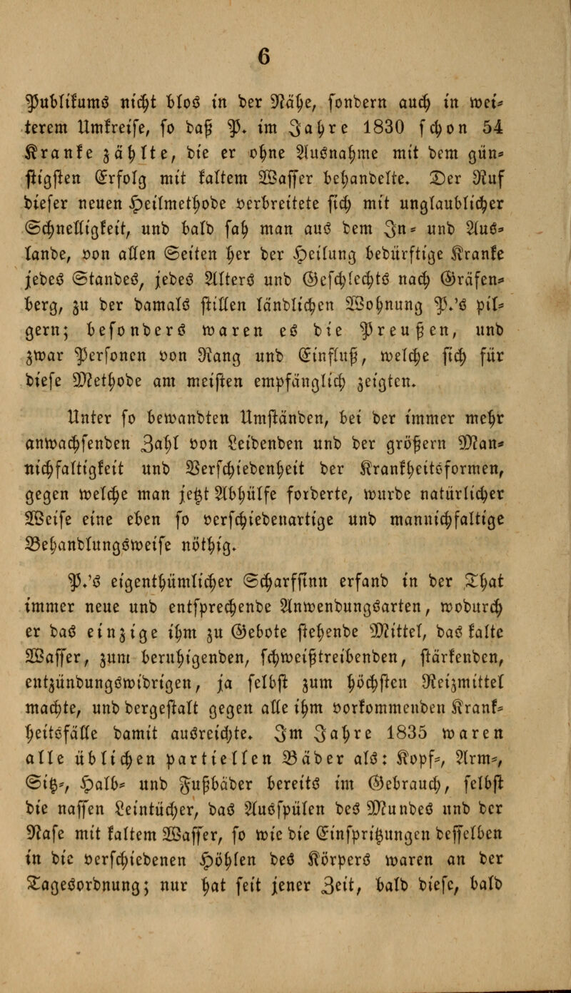 terem Umgreife, fo bafr ^ im Sa^rc 1830 fcfcon 54 Sranfe j ä ^ It ef bte er o^ne Sluöna^me mit beut gün* ftigften (grfolg mit faltem SOBaffer bet;anbelte. £)er 3?uf biefer neuen £>eitmetl)obe verbreitete ftc^> mit unglaublicher ©djneßigfeit, unb balb fafy man au$ bem 3n* unb 2(uü* lanbe, »on aßen ©eilen Ijer ber Reifung bebürftige Sranfe jebeS ©tanbeä, jebeä Sllterä unb ©cfc$Ie<$t$ nacfy ©räfen* berg, gu ber bamalö fttßen (anblicken SSo^nung fS$ piU gern; befonber$ toaren eö bie ^reufen, unb gt»ar ^erjonen von 9?ang unb GEutflitf, welche ft# für biefe SÄet^obe am meiften empfänglich geigten* Unter fo beraubten Umftänben, bei ber immer metjr antoad)fenben Qäfyt ^on 2eibenben unb ber großem 9)?an* tticfjfaltigfeit unb 23erfcfyiebenf)eit ber Kranffyeitoformen, gegen toetdje man je£t Stbplfe fotberte, ttntrbe natürlicher SÖeife eine eben fo serfc^iebenartige unb mannigfaltige 33e()anbtung3tt>eife nöt^ig» $♦'$ eigentümlicher ©cfjarfjtmt erfanb in ber Zfyat immer neue unb entfprecfjenbe 2lntt)enbung$arten, rcoburcfy er ba$ ein 3 ige ifjm j« ©ebote fie^enbe SKtttel, baö falte SOBaffer, jum berufjigenben, fct)tx>etftretfcenben, ftärfenben, entgünbungtfnubrigen, ja felbft jum ^öc^ften Oieijmittel machte, unb bergejMt gegen aße i^m fcorfommeuben Kranf* t;eitöfäße bamit auäreid;te* 3m Satire 1835 toaren alle üblichen partiellen Säber aW: Sopf*, 2lrm*, ©i^r £>alb* unb gupbäber bereits im ©ebraud;, fetbft bie naffen £eintüd;er, baä 2luöfpülen be$9Äunbeö unb ber 9?afe mit faltem SOBaffer, fo ttue bie (£infpri#ungcn beffelben in bie fcerfc^iebenen ipö()fen beä Äörperä ttmren an ber £ageöorbnung; nur t)at feit jener Seit, balb biefe, balb