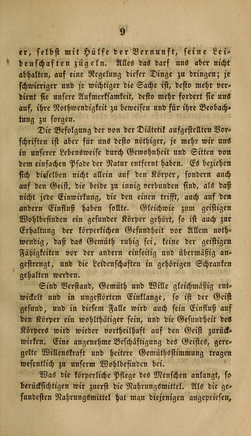 er, feIfeft mit £ülfe ber Vernunft, feine Set* benfc^aften jügefm 2lffe£ ba$ barf unä aber nid>t af^aften, auf eine 9?egetung biefer Singe ju bringen; je fcf>wieriger unb je wi^tiger bie ©ac^e tft, befto tnefjr fcer* btent fte nnfere 2fufmerffamfeit, befto mefjr forbert fte un$ auf, ifjre 9?otf)Wenbigfeit ju beweifen unb für iljre 2?eobac§' tung ju forgem £)ie Befolgung ber öon ber ©tatettf aufgefaßten 23or* fünften tft aber für unä befio nötiger, je me^r wir und in unferer Sebenöweife burd) ©ewoljntjeit unb ©itten *>on bem einfachen $fabe ber sJ?atur entfernt tjaben- S$ bejtetjen ftd) bi&fetben nidjt allein auf ben Körper, fonbern auty auf ben ©eift, bte betbe ju innig öerbunben ftnb, aU ba$ titelt jebe Sinwirfung, bte ben einen trifft, au$ auf bett anbern ©tnfltofj t?akn foflte. ©I.ei^wie jum geizigen Sßoljfbeftnben ein gefunber Körper gehört, fo ift audj jur Spaltung ber förderlichen ©efunb^eit oor Stttem notij* wenbig, baf baä ©emütf) rut)ig fei, feine ber geizigen ^afjigfeiten fcor ber anbern einfeitig unb übermäßig an* gefhrengt, unb bie Setbenfc^aften in gehörigen ©c^ranfett gehalten werben* @inb SSerjlanb, ©emütfj unb SBttte gfei^mäfug ent* wiefeft unb in ungegartem Sinf lange, fo ift ber ©eifl gefunb, unb in biefem $aöe wirb awfy fein Sinffuf auf ben Körper ein wohltätiger fein, unb bie ©efunb^eit be$ JtorperS wirb wieber *>ort^eiff)aft auf ben ©eijl jurücf* wirfen* Sine angenehme 33efcf)äftigung beS ©eijietf, gere* gelte 28ißen3fraft unb tjeitere ©etnütljöfiimmung tragen Wefenttidj ju unferm SOBo^tteftnben heu ©aS bie för^erltc^e Pflege beö 9J?enf#en anfangt, fo ierücfftdjtigen wir juerft bie 9ia$rung$mitteL 211$ bie ge* funbeffen 9Ja(;rung$mitteI $at man biejenigen angeptiefen,