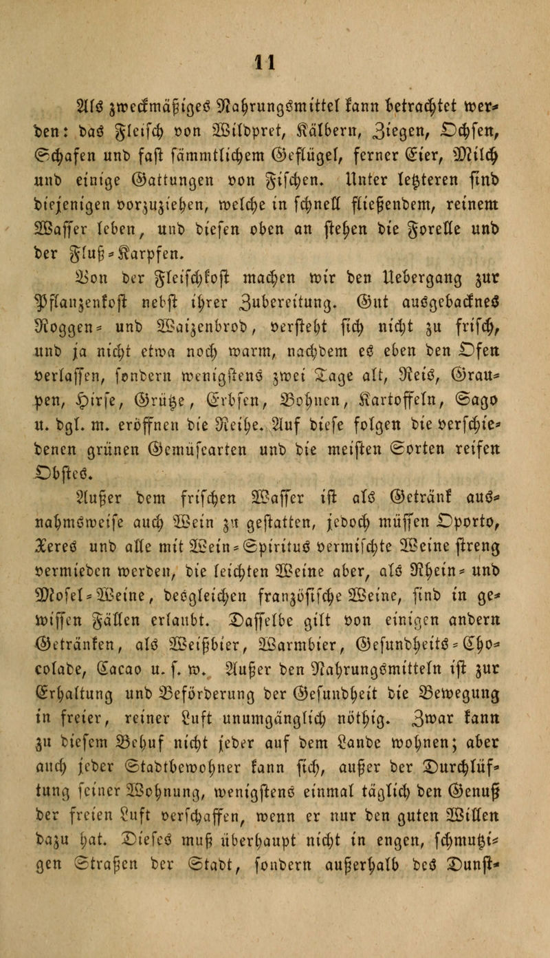 2113 jrcecfmäingeö 9tfa(jrung3mittel fann Betrautet xotx* fcen: baö gletfd) oon 2Bilbpret, Kälbern, 3^9^, Seifen, ©cfyafen unb faß: fämmtlicfyem ©eftügef, ferner St'er, )ßlilfy unb einige ©attungen sott giften* Unter letzteren ftnb biejenigen t>orjujieben, n>elcf)e in fc^nefl flief enbem, reinem SBaffer leben, unb biefen oben an fielen bie goreße unb ber gluf* Karpfen. 2$on ber gTeifcfjfojl: machen ttnr ben UeBergang jur ^panjenfojl nebjl ifyrer 3ubereitung. @ut auögebacfneS Joggen * unb 35>aijenbrob, t>erftet)t ftd) nid;t 5U frifefj, unb ja m'cfjt etwa noef) ttmrm, nad;bem cö eben ben Öfen öerfajfen, fenbern nnrngfieno jvoet Sage alt, Steig, ©rau* pen, ipirfe, ©rü$e, (Srfcfcn, Sonnen, Kartoffeln, ©ago u. bgL nu eröffnen bie Steige. 2Iuf biefe folgen bie t>erfd?ie* benen grünen ©emüfcarten unb bie meiften ©orten reifen JDbjkö. Stufer beut frifdjen Sßaffer ift al3 ©etränf au&» na&möroetfe and) ©ein |it geftatten, jebod) muffen £)porto, Xereö unb äße mit 22ein*©pirüuö ttermifcfyte 3Beine jlreng »ermieben toerben, bie (eisten Seine aber, aU 9Jf)ein* unb 2ftofel*2£eine, beegleic^en franjöftfdje Sßeine, ftnb in ge* ttuffen gälten erlaubt. £)affelbe gilt öon einigen anbem (Sktränfen, aU Sßeifbter, SBarmbier, ©efunbfyeit^ £1)0* colabe, Gtacao u. f. n>. 2(uf er ben 9fafyrung3mitteln ifl jur Spaltung unb 23eförberung ber ©efunb^eit ^k 23ett>egung tu freier, reiner 8uft unumgängfid; nöt^tg* 3war fonn ju biefem 93c^uf nicfyt jfeber auf bem Sanbe tootynen; aber and) jeber ©tabtbemofjner fann ftd), aufer ber ©urcfytüf* tung feiner 2Bo(?nung, wenigftenö einmal tägtid) ben ©enuff ber freien Suft oerfcfyaffen, wenn er nur ben guten SBiüen ba^u t;at. ©i'efeö mu§ überhaupt nid;t in engen, fcf)tnu£i* gen ©trafen ber ©tabt, fonbern außerhalb beö £>unft*