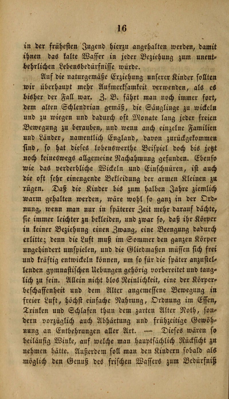 in ber frühen 3agenb $tergu angehalten derben, iamit i^nen baä falte 2Saffer in jeber Sejte^ung jum unent* betjrlidjen Sebenöbebiirfntjfe würbe* auf bie naturgemäße (£rjief>ung unferer fttnber fofften wir überhaupt mef>r äufmerffamfett fcerwenben, aU tt bitffjer ber gaff war* 3* 33* fä^rt man no$ immer fort, t>em alten ©e^lenbrian gemäß, bte Säuglinge ju wiefeftt unb ju »fegen unb baburc^ oft ©tonate lang jeber freien ^Bewegung ju berauben, unb wenn axxty einzelne gamilien unb Sänber, namentlich Sngtanb, baoon juriiägefornmen ftnb, fo $at biefeö lobenswerte 23eifpiel bo$ tiö je$t nocf> feinetfwegä affgemeine SWa$a£mung gefunben* Sbenfo toie bao *>erberbli$e äBtdeln unb (Sinfcfynüren, iji au$ bte oft fe£r einengenbe 23effeibung ber armen Sieinen ju rügen. 2)aß bie fitnber bi$ jum falben 3a$re jiemtidj warm gehalten werben, wäre wol)f fo ganj in ber £)rb* ttung, wenn man nur in fpäterer 3et* meljr barauf backte, fte immer leichter ju befteiben, unb jwar fo, baß i^r Körper in feiner 33ejie£ung einen 3tt>ang, eine S3eengung baburdj erlitte; benn bie Suft muß im ©ommer ben ganjen Körper unge^inbert umfpielen, unb bie ©liebmaßen muffen ftd) frei unb fräftig entwirf ein fönnen, um fo für bie fpäter anjujiefr lenben g^mnafiif^en Hebungen gehörig vorbereitet unb taug* li§ ju fein. Slffein nidjt bloS SJJeinlidtfeit, eine ber Körper* befcfjaffenljeit unb bem SUter angemeffene Bewegung in freier Suft, $ö$ji einfache 9?atjrung, Drbnung im Sffen, £rinfen unb Schlafen t^un bem jarten Sitter SKotlj, fon* t>ern oorjügltc^ au$ Stb^ärtung unb frühzeitige @ewö§* nung an Entbehrungen affer %xt — 3)iefe8 wären fo beiläufig äßtnfe, auf welche man l)auptfäd)licfj ^ücfjtc^t jtt nehmen l;ätte, Slußerbem foff man ben Kinbern fobatb aU mögli$ ben ©enuß be$ frif^en 2Baffer$ jum SSebürfnig