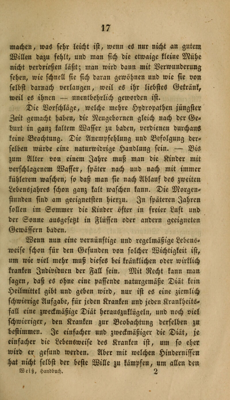 ?nad?ett, toa$ feijr leicht iß, wenn e$ nur ni$t an gutem Sitten baju fe^tt, unb man ft$ bie etwaige Keine 9)?ü£e ni$t verbriefen läßt; man wirb bann mit 33erwunberung feljen, wie fdjnett fte ft$ baran ßewöljnen unb toit fte von fetbfl barnad? verlangen, weit e$ iljr fiebjieä ©efränf, tveit cß tyntn — unentbehrlich geworben ifL ©ie 23orfd)täge, welche metjre ip^bropat^en jungfier 3ett gemalt Jjaben, bie ^Jeugebornen gteidj nadj ber ©e* burt in ganj fattem SBaffer gu baben, verbienen bur^auö feine 33eadjtung- S)ie SlnempfeJtfung unb ^Befolgung ber*» fetben würbe eine naturwibrige ipanblung fein* — 33i3 jum Sitter von einem Sa^re muß man bie Sinber mit verfcfyfagenem SBaffer, fpater nadj unb nadj mit immer fahlerem Waffen, fo baß man fte na$ Slfclauf bed fötüm SebenSjatjreä f$on ganj talt Waffen fanm 2)ie 9)?orgen* ftunben ftnb am geeignetften tjierju. 3n fpäteren Sauren fotten im ©ommer bie Sinber .öfter in freier Suft unb ber (Sonne ausgefegt in glüffen ober anbern geeigneten ©ewäffern baben* 2Benn nun eine vernünftige unb regelmäßige Gebens* weife f$on für ben ©efunben von fotdjer SBi^tigfeit ift, um tok viel me^r muß biefeS bei fränfttdjen ober wirftidj franfen Stibfoibuen ber gatt fein. 2Kit 3?ed)t fann man fagen, baß e$ o^ne eine paffenbe naturgemäße &iät hin Heilmittel gibt unb geben wirb, nur ijl e£ eine jiemtid} f^wierige Aufgabe, für jeben Traufen unb jeben firanfyeitö*» faß eine jwecfmäßige Qiät tjeraugjuftügeln, unb no$ viel fdjwieriger, ben Traufen jur ^Beobachtung berfelben ja beflimmen- 3e einfacher unb jwecfmäßiger bie &iätf je einfacher bie Sebenoweife be$ Sranfen ifi, um fo e^et toirb er gefunb werben. 216er mit wetzen £inberniffett ^at nic^t fetbfl ber befte 2Biffe ju fämpfen, um atten bett SBei^, $antoucf). 2