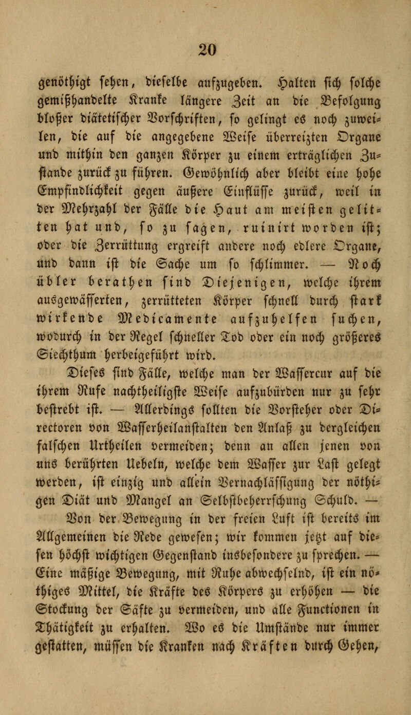 genötigt feljen, biefetbe aufzugeben* galten ft# fot$e gemif^anbette Kraule längere 3ett an bie ^Befolgung btofier biätetifcfjer 3Sorfc^rtften, fo gelingt e* no$ jutoei* ten, bte anf bie angegebene Seife Überreifen Organe unb mithin ben ganjen Körper ju einem erträglichen 3u* fianbe jurücJ ju führen- ©en>öf?nli$ aber bleibt eine tjo^e (gmpftnblicijfeit gegen äußere Sinpffe junul, mit in ber 5Ketjrjaf)l ber gaffe bie ipaut am meinen gelit* ten J>at unb, fo ju fagen, ruinirt korben ift; ober bie 3erntttung ergreift anbere no$ eblere .Organe, unb bann ift bie @a$e um fo fdjtimmer. — 9?o$ übler beraten finb diejenigen, n>c!4>e ifjrem au3gett>äfferten, jerrütteten Körper fc^neff bur$ ftarf toirfenbe Sftebicamente aufju^elfen fu$en, iooburtf) in ber Siegel fc^neffer £ob ober ein no$ größeres ©ie^um herbeigeführt ttnrb, 2)iefe$ ftnb gaffe, toetc^e man ber SBaffercitr auf bie ttjrem 9?ufe na^t^eiligfte Seife aufjubürben nur ju fe$r beftrebt ifL — 2lfferbing3 fofften bie 23orftetjer ober -Di* rectoren fcon Sßajfer^eifanftalten ben Slnlaf ju bergteidjen falfdjen Urzeiten fcermeiben; benn an äffen jenen von un$ berührten liebeln, toetdje bem 28affer jur Saft gelegt werben, ift einjig unb afletn 23ernacf?Iäfftgung ber nötfji? gen Qiät unb SÄangel an ©etbftbetyerrfd^ung ©$ulb- — 2Son ber 23etoegung in ber freien 8uft ift bereite im Slffgemeinen bie 9?ebe getoefen; wir fommen je§t auf bie* fen työdjft wichtigen ©egenftanb inöbefonbere ju fpredjen* — Sine madige Setoegung, mit dtn^t abn>e$fetnb, ift ein nö* tljigeö Mittel, bie Kräfte be$ Körpers ju erl;ö(jen — bie (Stockung ber (Säfte ju öermeiben, unb äffe Functionen in St^ätigfeit ju ermatten. 2Bo eä bie Umftänbe nur immer geftotten, muffen bie Kraulen na$ Kräften bitrcij ©efjen,