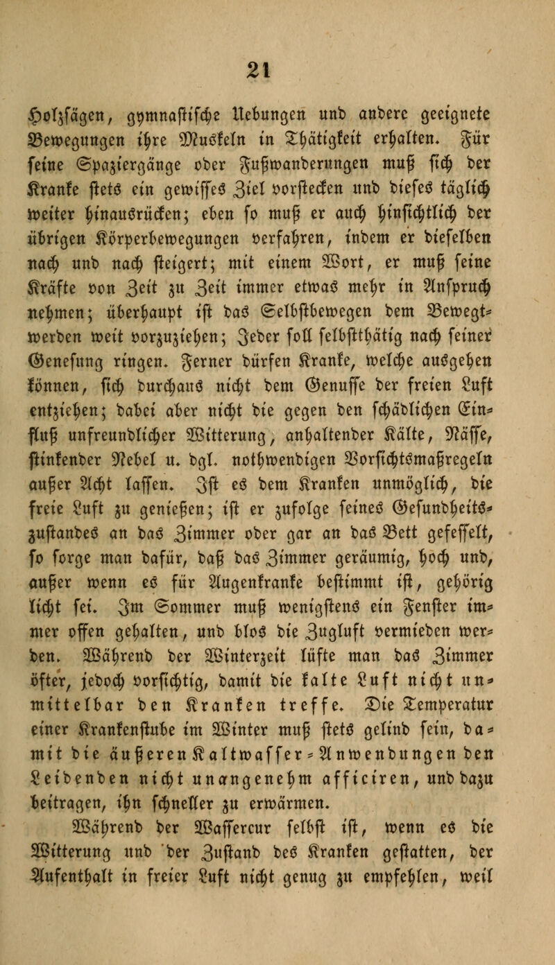 ^olgfägen, g^mnaftifäe Uebungcn unb anbere geetgnete SBewegittigen ifjre WluöMn in S^attgfctt erhalten, pr feine (Spajiergänge ober gttftoanberungen muf ft$ ber Sranfe jiets ein getotffeS 3W fcorftecfen itnb biefeS tägfi$ tteiter IjinauSrüden; eben fo muf er aucf) $inft($tli$ ber übrigen Sorperbetoegungen t>erfatjren, inbem er biefetben ttadj unb na$ fteigert; mit einem SBort, er muf feine Kräfte son 3^^ 3» 3eü immer dtoaü met^r in 2lnfprudj nehmen; überhaupt ift ba$ ©etbftbetoegen bem 33etoegt* werben tt>ett sorgugietjen; Seber foü felbfttf)ätig txaü) feiner ©enefitng ringen. gerner bürfen Traufe, toetd)e ausgeben fönnen, ftdj bur^anä nifyt bem ©enuffe ber freien Suft entgieJjen; babei aber tttc^t bie gegen ben fcfyäbticfyen ©in* ftofj unfreunbtidjer Sßitterung, anfjaltenber Saite, 9?ajfe, ftinfenber 9?ebet tu bgt notfwenbigen 23orft$t3mafregetn auf er 2l<$t taffen. 3ß *$ btm Kranfen unmöglich, bie freie Suft gu genießen; ift er jufolge feinet ©efunbtjeitS* juftanbeS an baö 3^nittter ober gar an baö 33ett gefeffett, fo forge man bafür, baf ba3 3tmmer geräumig, tjo$ unb, auf er toenn eö für Stugenfranfe beftimmt ift, gehörig fidjt fei. 3m (Sommer muff toenigftenö ein genfter tm* nter offen gehalten, unb btoS bie 3«3tuft sermieben tt>er^ ben. SBäfjrenb ber äßintergeit lüfte man baä 3t«tmer öfter, jebodj fcorftc^tig, bamit bie falte Suft n\6)t un* mittelbar ben Sranfen treffe, 2)ie Temperatur einer tranfenftube im SBinter muf jleM gelinb fein, ba* mit bie auf eren Satttoaffer * 2lntt>enbungen ben Seibenben nidjt unangenehm afficiren, unb bagu beitragen, tyn f^neßer gu erwärmen. 2Bäf?renb ber SÖßaffercur felbp ift, tt>enn e$ bie SBitterung unb ber 3uP^nb be£ Sranfen geftatten, ber Slufent^att in freier Suft titelt genug ju empfehlen, weil