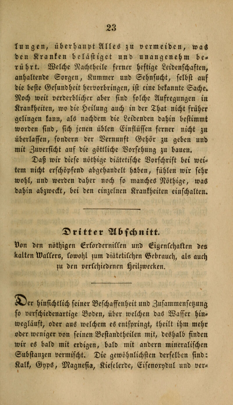 fangen, überhaupt 2tUe$ ju oermeiben, toai t>en Sranfen befäftiget unb unangenehm be* tüljrt SQßelc^e D^a^t^eile femer ^efttge Seibenfdjaften, antjattenbe (Sorgen, Summer unb @eljnfu$t, felbft auf bie befte ©efunb^eit hervorbringen, ift eine fcefannte @a$e* 9?o$ tt>e{t fcerberbli^er aber ftnb fotdje Aufregungen in Sranffjeiten, wo bie Reifung au$ tu ber Zfyat nicfjt früher gelingen fann, aU na$bem bie Seibenben batyin benimmt worben ftnb, ft$ jenen üblen Sinpffen ferner ni$t ju überlaffen, fonbern ber Vernunft ©e^ör ju geben unb mit 3u*>erft<$t auf bie göttliche SSorfefjung ju bauen» £)afj wir biefe nötige biätetifc^e 23orfcfjrift hei toti* tem ni<$t erfdjöpfenb abge^anbelt Ijftben, füllen wir fe^r wottf, unb werben ba^er no$ fo manches üftötjnge, toa$ baJ)in abjwecft, Ui ben einzelnen f rauf feiten einhalten* ©rittet mbftbnitt Dan *en nötigen €rforterniffen untr €tgenfcf)aften Ires kalten töaffers, fawoljl jum ötätetifc^en (Sebraucl), ab aurl) fu *en t>erfd)te*men jjeüjtpecken. «&)er ^inft^tti^ feiner 23efc$affenf>ett unb 3«fammenfe§ung fo fcerfäiebenartige SSoben, über welken baä SBaffer $in* Weglauft, ober aus welchem e$ entfpringt, tfjeitt i(jm meljr ober weniger von feinen 33e|hnbt§eilen mit, beSfyatb ftnben wir e6 balb mit erbigen, batb mit anbem minerattf^en ©ubjlanjen fcermifc^t Sie gewöhnlichen berfelben ftnb: fatf, @9p^, SWagnefta, Siefeierbe, eifenor^bul unb *>er*